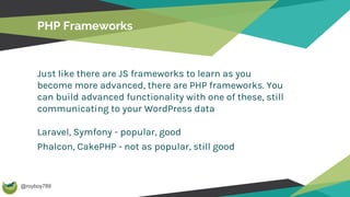 @royboy789
PHP Frameworks
Just like there are JS frameworks to learn as you
become more advanced, there are PHP frameworks. You
can build advanced functionality with one of these, still
communicating to your WordPress data
Laravel, Symfony - popular, good
Phalcon, CakePHP - not as popular, still good
 