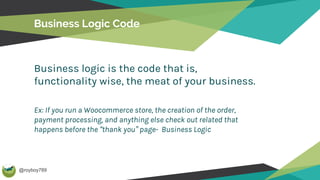 @royboy789
Business Logic Code
Business logic is the code that is,
functionality wise, the meat of your business.
Ex: If you run a Woocommerce store, the creation of the order,
payment processing, and anything else check out related that
happens before the “thank you” page- Business Logic
 