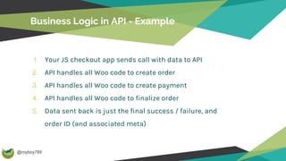 @royboy789
Business Logic in API - Example
1. Your JS checkout app sends call with data to API
2. API handles all Woo code to create order
3. API handles all Woo code to create payment
4. API handles all Woo code to finalize order
5. Data sent back is just the final success / failure, and
order ID (and associated meta)
 