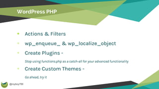 @royboy789
WordPress PHP
Actions & Filters
wp_enqueue_ & wp_localize_object
Create Plugins -
Stop using functions.php as a catch-all for your advanced functionality
Create Custom Themes -
Go ahead, try it
 