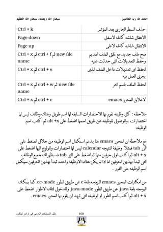 ‫سبحان ال وبحمده سبحان ال العظيم‬                                      ‫الحمد ل رب العالمين‬


 ‫‪Ctrl + k‬‬                                             ‫حذف السطر الجارى بعد المؤشر‬
 ‫‪Page down‬‬                                                ‫النتقال شاشه كامله لسفل‬
 ‫‪Page up‬‬                                                   ‫النتقال شاشه كامله لعلى‬
 ‫‪ new file‬ثم ‪ ctrl + f‬ثم ‪Ctrl + x‬‬                ‫فتح ملف جديد مع غلق الملف القديم‬
 ‫‪name‬‬                                             ‫وحفظ التعديلت التى حدثت عليه‬
 ‫‪ ctrl + s‬ثم ‪Ctrl + x‬‬                           ‫لحفظ اى تعديلت داخل الملف الذى‬
                                                                      ‫يجرى العمل فيه‬
 ‫‪ new file‬ثم ‪ ctrl + w‬ثم ‪Ctrl + x‬‬                               ‫لحفظ الملف باسم اخر‬
 ‫‪name‬‬
 ‫‪ ctrl + c‬ثم ‪Ctrl + x‬‬                                        ‫لغلق المحرر ‪emacs‬‬


  ‫ملحظه : كل وظيفه تقوم بها الختصارات السابقه لها اسم طويل وهناك وظائف ليس لها‬
        ‫اختصارات .وللوصول للوظيفه عن طريق اسمها اضغط على ‪ alt +x‬ثم اكتب اسم‬
                                                                               ‫الوظيفه‬


   ‫مع ملحظة ان المحرر ‪ emacs‬هنا يدعم استكمال اسم الوظيفه من خلل الضغط على‬
 ‫الزر ‪ tab‬فمثل وظيفة النتيجه ‪ calendar‬ليس لها اختصارات وللولوج اليها اضغط على‬
    ‫‪ alt + x‬ثم اكتب اول حرفين منها ثم اضغط على الزر ‪ tab‬فسيظهر لك جميع الوظائف‬
‫التى تبدأ بهذين الحرفين اما اذا لم يكن هناك الوظيفه واحده تبدأ بهذين الحرفين سيكمل‬
                                                               ‫اسم الوظيفه على الفور .‬


 ‫من امكانيات المحرر ‪ emacs‬البرمجه بلغة ‪ c‬عن طريق الطور ‪ cc-mode‬كما يمكنك‬
 ‫البرمجه بلغة ‪ java‬عن طريق الطور ‪ java-mode‬وللدخول لتلك الطوار اضغط على‬
            ‫‪ alt + x‬ثم اكتب اسم الطور او الوظيفه التى تريد ان يقوم بها المحرر ‪. emacs‬‬



‫دليل المستخدم العربى فى اوامر لينكس‬       ‫001‬
 