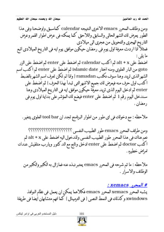 ‫سبحان ال وبحمده سبحان ال العظيم‬                                    ‫الحمد ل رب العالمين‬

  ‫ومن وظائف المحرر ‪ emacs‬الخرى النتيجه ‪ calendar‬كماسبق واوضحنا وفى هذا‬
   ‫الطور يعرض لك الشهر الحالى والسابق واللحق كما يمكنه فى عرض اطوار القمر وعرض‬
                                       ‫التاريخ الهجرى والتحويل من هجرى الى ميلدى‬
‫فمثل اذا اردت معرفة اول يوم فى رمضان حيكون موافق يوم ايه فى التاريخ الميلدى اتبع‬
                                                                            ‫ما يلى :‬
  ‫اضغط على ‪ alt + x‬ثم اكتب ‪ calendar‬ثم اضغط على ‪ enter‬ثم اضغط على الزر‬
‫‪ goto‬من البار العلوى ومنه اختار ‪ islamic date‬ثم اضغط على ‪ enter‬ثم اكتب اسم‬
   ‫الشهر الذى تريد وهنا سوف نكتب ‪ } ramadan‬واذا لم تكن تعرف اسم الشهر بالضبط‬
       ‫اكتب اول حرف منه فيعرض لك جميع الشهر التى تبدأ بهذا الحرف { ثم اضغط على‬
        ‫‪ enter‬ثم ادخل اليوم الذى تريد معرفة حيكون موافق ايه فى التاريخ الميلدى وهنا‬
       ‫سندخل اليوم رقم 1 ثم اضغط على ‪ enter‬فيضع لك المؤشر على بداية اول يوم فى‬
                                                                           ‫رمضان .‬


    ‫ملحظه : مع دخولك فى اى طور من اطوار البرنامج تجد ان ‪ tool bar‬العلوى يتغير .‬


          ‫ومن طرائف المحرر ‪ emacs‬طور الطبيب النفسى ؟؟؟؟؟؟؟؟؟؟؟؟؟؟؟؟؟؟؟؟‬
      ‫نعم هناك فى هذا المحرر طور الطبيب النفسى وللدخول اليه اضغط على ‪ alt + x‬ثم‬
 ‫اكتب ‪ doctor‬ثم اضغط على ‪ enter‬ادخل وتابع مع الدكتور ويارب متلقيش عندك‬
                                                                     ‫امراض خطيره .‬


      ‫ملحظه : ما تم شرحه فى المحرر ‪ emacs‬يعتبر نبذه عنه فمازال به الكثير والكثير من‬
                                                                 ‫الوظائف والسرار .‬


                                                            ‫# المحرر ‪: xemacs‬‬
      ‫يشبه المحرر ‪ xemacs‬المحرر ‪ emacs‬فكلهما يمكن ان يعمل فى نظام النوافذ‬
‫‪ xwindows‬وكذلك فى النمط النصى } فى الترمينال { كما انهم متشابهان ايضا فى طريقة‬


‫دليل المستخدم العربى فى اوامر لينكس‬     ‫101‬
 