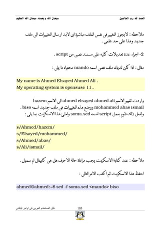 ‫سبحان ال وبحمده سبحان ال العظيم‬                                        ‫الحمد ل رب العالمين‬



        ‫ملحظه : ليجوز التغيير فى نفس الملف مباشرة اى لبد ارسال التغييرات الى ملف‬
                                                             ‫جديد وهذا على حد علمى .‬


                                 ‫2- اجراء عدة تعديلت كليه على مستند نصى من ‪. script‬‬


                                ‫مثال : اذا كان لديك ملف نصى اسمه ‪ mando‬محتواه ما يلى :‬


‫. ‪My name is Ahmed Elsayed Ahmed Ali‬‬
‫. 11 ‪My operating system is opensuse‬‬


               ‫واردت تغيير السم ‪ ahmed elsayed ahmed ali‬الى السم ‪hazem‬‬
   ‫‪ mohammed abas ismail‬ووضع هذه التغييرات فى ملف جديد اسمه ‪. biso‬‬
       ‫ولفعل ذلك نقوم بعمل ‪ script‬اسمه ‪ soma.sed‬واملئ هذا السكربت بما يلى :‬


‫/‪s/Ahmed/hazem‬‬
‫/‪s/Elsayed/mohammed‬‬
‫/‪s/Ahmed/abas‬‬
‫/‪s/Ali/ismail‬‬


   ‫ملحظه : عند كتابة السكربت يجب مراعاة حالة الحرف هل هى كابيتال ام سمول .‬


                                               ‫احفظ هذا السكربت ثم اكتب المر التالى :‬


‫‪ahmed@ahmed:~$ sed -f soma.sed <mando> biso‬‬



‫دليل المستخدم العربى فى اوامر لينكس‬           ‫301‬
 