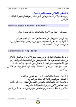 ‫سبحان ال وبحمده سبحان ال العظيم‬                                                ‫الحمد ل رب العالمين‬

                                 ‫# التدقيق الملئى بواسطة المر ‪: ispell‬‬
  ‫ويتم باستخدام المر ‪ ispell‬عن طريق قاموس النظام و لمعرفة مكان قاموس النظام اكتب‬
                                                                      ‫المر التالى :‬


‫‪ahmed@ahmed:~$ whereis linux.words‬‬


                    ‫ويحتوى قاموس النظام على الف الكلمات المدققه املئيا و المرتبه ابجديا .‬


             ‫وفيما يلى سوف نشرح مثال على استخدام المر ‪ ispell‬لن التجربه خير دليل :‬
   ‫اذا كان لديك ملف نصى اسمه ‪ noga‬يحتوى على نص مكتوب بالغه النجليزيه وتريد‬
                                                         ‫تصحيحه فما عليك ال كتابة المر التالى :‬


 ‫‪ahmed@conan:~> ispell noga‬‬


   ‫اذا لم يكن بالملف اية اخطاء فان البرنامج سيعود لسطر الوامر اما اذا عثر المدقق الملئى‬
     ‫على اخطاء فانه يقوم بعرض اول كلمه مغلوطه فى اعلى الشاشه وبجانبها اسم الملف ويتم‬
         ‫عرض الكلمه المغلوطه ضمن الجمله بالضافه الى عرض قائمه مرتبه بالكلمات البديله‬
‫المقترحه اسفل الجمله الموجود بها الكلمه الخاطئه .واليك طريقة التعامل مع المدقق الملئى‬
                                                                                ‫وهى كما يلى :‬


                         ‫‪ -a‬لختيار احدى الكلمات المقترحه ادخل رقمها الموضح فى القائمه .‬
                                      ‫‪ -b‬للموافقه وعدم تصحيح تلك الكلمه اضغط على المفتاح ‪. a‬‬
    ‫‪ -c‬لستبدال تلك الكلمه الخاطئه بكلمه اخرى اضغط على المفتاح ‪ r‬واذا كانت الكلمه‬
                                 ‫البديله خاطئه هى الخرى سيعرض لك قائمه بالكلمات المقترحه .‬
 ‫‪ -d‬لعتبار تلك الكلمه صحيحه وادراجها داخل القاموس الغوى للنظام اضغط على المفتاح‬
                                                                                              ‫‪.I‬‬


‫دليل المستخدم العربى فى اوامر لينكس‬                ‫401‬
 