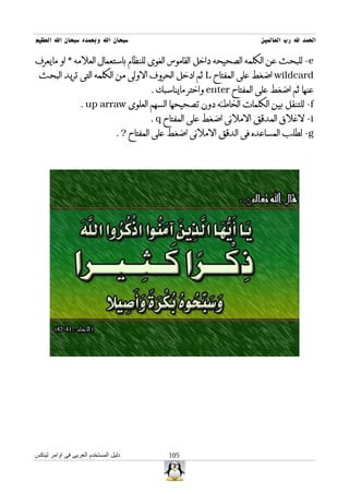 ‫سبحان ال وبحمده سبحان ال العظيم‬                                          ‫الحمد ل رب العالمين‬

‫‪ -e‬للبحث عن الكلمه الصحيحه داخل القاموس الغوى للنظام باستعمال العلمه * او مايعرف‬
 ‫‪ wildcard‬اضغط على المفتاح ‪ L‬ثم ادخل الحروف الولى من الكلمه التى تريد البحث‬
                                          ‫عنها ثم اضغط على المفتاح ‪ enter‬واختر مايناسبك .‬
                  ‫‪ -f‬للتنقل بين الكلمات الخاطئه دون تصحيحها السهم العلوى ‪. up arraw‬‬
                                          ‫‪ -i‬لغلق المدقق الملئى اضغط على المفتاح ‪. q‬‬
                                 ‫‪ -g‬لطلب المساعده فى الدقق الملئى اضغط على المفتاح ? .‬




‫دليل المستخدم العربى فى اوامر لينكس‬            ‫501‬
 
