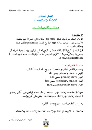 ‫سبحان ال وبحمده سبحان ال العظيم‬                                            ‫الحمد ل رب العالمين‬

                                           ‫الفصل السادس‬
                                       ‫ادارة القراص الصلبه :‬

                                      ‫‪ - a‬تقسيم القرص الصلب :‬

                                                                      ‫# مقدمه :‬
         ‫القراص الصلبه تقع تحت الدليل ‪ /dev‬الذى يحتوى على جميع الجهزه المتصله‬
         ‫بالكمبيوتر مثل ) كارت الشاشه ‪ vga‬والماسح الضوئى ‪ scanner‬وبطاقات ‪pci‬‬
                                                                ‫وبطاقات الصوت (.‬
‫قبل البدء فى شرح الوامر الخاصه بتقسيم القرص الصلب او الهارد يجب معرفة الطريقه التى‬
‫يسمى بها الينكس محركات القراص الصلبه و كذلك كيفية تسمية اقسام القرص الصلب )‬
                                                       ‫‪. ( physical partition‬‬


                                                                     ‫تسمية القراص الصلبه :‬
                          ‫يتم تسمية القرص الصلب و ‪ cd rom‬من نوع ‪ ide‬او ‪ ata‬كالتالى :‬
                                                       ‫القرص ‪ primary master‬يسمى ‪hda‬‬
                                                        ‫القرص ‪ primary slave‬يسمى ‪hdb‬‬
                                                 ‫القرص ‪ secondary master‬يسمى ‪hdc‬‬
                                                   ‫القرص ‪ secondary slave‬يسمى ‪hdd‬‬


 ‫حيث ) ‪ primary master‬و ‪ ( secondary master‬يقعان على كابل واحد و‬
                   ‫) ‪ primary slave‬و ‪ ( secondary slave‬يقعان على كابل واحد .‬


                                              ‫يتم تسمية القراص الصلبه من نوع ‪ sata‬كالتالى :‬


       ‫ملحظه : هنا ليوجد ‪ primary‬ول ‪ secondary‬ول ‪ master‬ول ‪. slave‬‬


‫دليل المستخدم العربى فى اوامر لينكس‬              ‫601‬
 