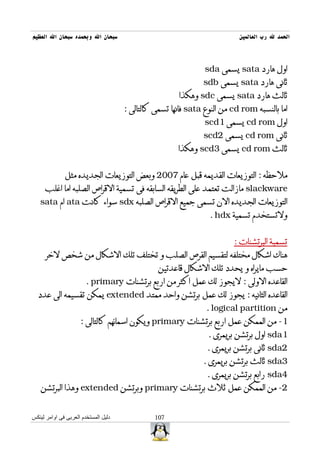 ‫سبحان ال وبحمده سبحان ال العظيم‬                                            ‫الحمد ل رب العالمين‬



                                                                ‫اول هارد ‪ sata‬يسمى ‪sda‬‬
                                                               ‫ثانى هارد ‪ sata‬يسمى ‪sdb‬‬
                                                       ‫ثالث هارد ‪ sata‬يسمى ‪ sdc‬وهكذا‬
                                      ‫اما بالنسبه ‪ cd rom‬من النوع ‪ sata‬فانها تسمى كالتالى :‬
                                                                ‫اول ‪ cd rom‬يسمى 1‪scd‬‬
                                                               ‫ثانى ‪ cd rom‬يسمى 2‪scd‬‬
                                                       ‫ثالث ‪ cd rom‬يسمى 3‪ scd‬وهكذا‬


              ‫ملحظه : التوزيعات القديمه قبل عام 7002 وبعض التوزيعات الجديده مثل‬
     ‫‪ slackware‬مازالت تعتمد على الطريقه السابقه فى تسمية القراص الصلبه اما اغلب‬
   ‫التوزيعات الجديده الن تسمى جميع القراص الصلبه ‪ sdx‬سواء كانت ‪ ata‬ام ‪sata‬‬
                                                                 ‫ولتستخدم تسمية ‪. hdx‬‬


                                                                         ‫تسمية البرتشنات :‬
      ‫هناك اشكال مختلفه لتقسيم القرص الصلب و تختلف تلك الشكال من شخص لخر‬
                                                 ‫حسب مايراه و يحدد تلك الشكال قاعدتين‬
                        ‫القاعده الولى : ليجوز لك عمل اكثر من اربع برتشنات ‪. primary‬‬
  ‫القاعده الثانيه : يجوز لك عمل برتشن واحد ممتد ‪ extended‬يمكن تقسيمه الى عدد‬
                                                                ‫من ‪. logical partition‬‬
                     ‫1- من الممكن عمل اربع برتشنات ‪ primary‬ويكون اسمائهم كالتالى :‬
                                                                 ‫1‪ sda‬اول برتشن بريمرى .‬
                                                                 ‫2‪ sda‬ثانى برتشن بريمرى .‬
                                                               ‫3‪ sda‬ثالث برتشن بريمرى .‬
                                                                ‫4‪ sda‬رابع برتشن بريمرى .‬
   ‫2- من الممكن عمل ثلث برتشنات ‪ primary‬وبرتشن ‪ extended‬وهذا البرتشن‬


‫دليل المستخدم العربى فى اوامر لينكس‬             ‫701‬
 