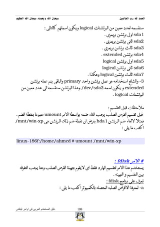 ‫سبحان ال وبحمده سبحان ال العظيم‬                                        ‫الحمد ل رب العالمين‬

                         ‫سنقسمه لعدد معين من البرتشنات ‪ logical‬ويكون اسمائهم كالتالى :‬
                                                             ‫1‪ sda‬اول برتشن بريمرى .‬
                                                             ‫2‪ sda‬ثانى برتشن بريمرى .‬
                                                            ‫3‪ sda‬ثالث برتشن بريمرى .‬
                                                           ‫4‪ sda‬برتشن ‪. extended‬‬
                                                            ‫5‪ sda‬اول برتشن ‪logical‬‬
                                                            ‫6‪ sda‬ثانى برتشن ‪logical‬‬
                                                   ‫7‪ sda‬ثالث برتشن ‪ logical‬وهكذا .‬
             ‫3- والشائع استخدامه هو عمل برتشن واحد ‪ primary‬والباقى يتم عمله برتشن‬
    ‫‪ extended‬و يكون اسمه 2‪ /dev/sda‬وهذا البرتشن سنقسمه الى عدد معين من‬
                                                                  ‫البرتشنات ‪. logical‬‬


                                                               ‫ملحظات قبل التقسيم :‬
‫قبل تقسيم القرص الصلب يجب الغاء ضمه بواسطة المر ‪ umount‬متبوعا بنقطة الضم .‬
‫فمثل للغاء ضم البرتشن 1‪ hda‬بفرض ان نقطة ضم ذلك البرتشن هى ‪/mnt/win-xp‬‬
                                                                        ‫اكتب ما يلى :‬


‫‪linux-186f:/home/ahmed # umount /mnt/win-xp‬‬



                                                               ‫# المر ‪: fdisk‬‬
   ‫يستخدم هذا المر لتقسيم الهارد فقط اى ليقوم بتهيئة القرص الصلب وهنا يجب التفرقه‬
                                                              ‫بين التقسيم و التهيئه .‬
                                                          ‫تعرف على برنامج ‪: fdisk‬‬
                          ‫‪ -a‬لمعرفة القراص الصلبه المتصله بالكمبيوتر اكتب ما يلى :‬



‫دليل المستخدم العربى فى اوامر لينكس‬          ‫801‬
 