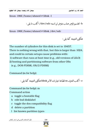 ‫سبحان ال وبحمده سبحان ال العظيم‬                                    ‫الحمد ل رب العالمين‬

linux-186f:/home/ahmed # fdisk -l


                          : ‫/ اكتب ما يلى‬dev/sdc ‫- لتقسيم قرص صلب بفرض ان اسمه‬b


linux-186f:/home/ahmed # fdisk /dev/sdc


                                                            : ‫فتكون النتيجه كما يلى‬


The number of cylinders for this disk is set to 19457.
There is nothing wrong with that, but this is larger than 1024,
and could in certain setups cause problems with:
1) software that runs at boot time (e.g., old versions of LILO)
2) booting and partitioning software from other OSs
   (e.g., DOS FDISK, OS/2 FDISK)


Command (m for help):


                 : ‫ فتكون النتيجه كما يلى‬fdisk ‫ لطباعة خيارات المر‬m ‫- اكتب الحرف‬c


Command (m for help): m
Command action
   a toggle a bootable flag
   b edit bsd disklabel
   c toggle the dos compatibility flag
   d delete a partition
   l list known partition types


‫دليل المستخدم العربى فى اوامر لينكس‬        109
 