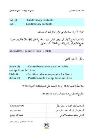 ‫سبحان ال وبحمده سبحان ال العظيم‬                                          ‫الحمد ل رب العالمين‬



‫)‪ls (1p‬‬                 ‫‪- list directory contents‬‬
‫)1( ‪ls‬‬                ‫‪- list directory contents‬‬


                                      ‫اى ان المر ‪ ls‬يستعمل فى عرض محتويات المجلدات .‬


 ‫3- لمعرفة جميع الوامر التى تؤدى غرض معين استخدم الخيار )‪ (k‬فمثل اذا اردت معرفة‬
                                       ‫جميع الوامر التى تقوم بالتقسيم ‪ fdisk‬اكتب ما يلى :‬


‫‪ahmed@the-game:~> man -k fdisk‬‬


                                                                  ‫وتكون الجابه كالتالى :‬


‫)8( ‪cfdisk‬‬               ‫‪- Curses based disk partition table‬‬
‫‪manipulator for Linux‬‬
‫)8( ‪fdisk‬‬               ‫‪- Partition table manipulator for Linux‬‬
‫)8( ‪sfdisk‬‬               ‫‪- Partition table manipulator for Linux‬‬


                   ‫ملحظه : الخيارات ]‪ [-f‬و ]‪ [-k‬تعتمد على قاعدة بيانات المر ‪whatis‬‬


                                          ‫مفاتيح التعامل مع صفحات المساعدة ‪: manual‬‬



 ‫‪down arraw‬‬                                                ‫للذهاب لنهاية الصفحه سطر سطر‬
 ‫‪up arraw‬‬                                                 ‫للذهاب لبداية الصفحه سطر سطر‬
 ‫‪page down‬‬                                                    ‫للتنقل صفحه صفحه لسفل‬

‫دليل المستخدم العربى فى اوامر لينكس‬           ‫11‬
 