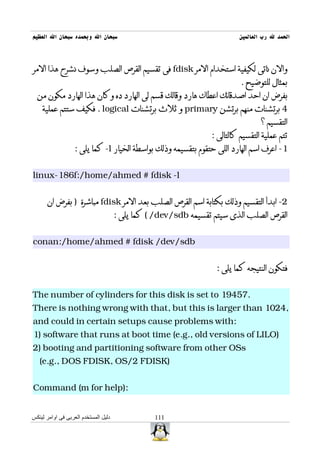 ‫سبحان ال وبحمده سبحان ال العظيم‬                                           ‫الحمد ل رب العالمين‬



‫والن ناتى لكيفية استخدام المر ‪ fdisk‬فى تقسيم القرص الصلب وسوف نشرح هذا المر‬
                                                                           ‫بمثال للتوضيح .‬
  ‫بفرض ان احد اصدقائك اعطاك هارد وقالك قسم لى الهارد ده وكان هذا الهارد مكون من‬
    ‫4 برتشنات منهم برتشن ‪ primary‬و ثلث برتشنات ‪ . logical‬فكيف ستتم عملية‬
                                                                                  ‫التقسيم ؟‬
                                                                 ‫تتم عملية التقسيم كالتالى :‬
                   ‫1- اعرف اسم الهارد اللى حتقوم بتقسيمه وذلك بواسطة الخيار ‪ -l‬كما يلى :‬


‫‪linux-186f:/home/ahmed # fdisk -l‬‬


      ‫2- ابدأ التقسيم وذلك بكتابة اسم القرص الصلب بعد المر ‪ fdisk‬مباشرة ) بفرض ان‬
                                      ‫القرص الصلب الذى سيتم تقسيمه ‪ ( /dev/sdb‬كما يلى :‬


‫‪conan:/home/ahmed # fdisk /dev/sdb‬‬


                                                                   ‫فتكون النتيجه كما يلى :‬


‫.75491 ‪The number of cylinders for this disk is set to‬‬
‫,4201 ‪There is nothing wrong with that, but this is larger than‬‬
‫:‪and could in certain setups cause problems with‬‬
‫)‪1) software that runs at boot time (e.g., old versions of LILO‬‬
‫‪2) booting and partitioning software from other OSs‬‬
   ‫)‪(e.g., DOS FDISK, OS/2 FDISK‬‬


‫:)‪Command (m for help‬‬


‫دليل المستخدم العربى فى اوامر لينكس‬              ‫111‬
 