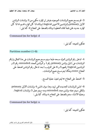 ‫سبحان ال وبحمده سبحان ال العظيم‬                                              ‫الحمد ل رب العالمين‬



    ‫3- قم بمسح جميع البرتشنات الموجوده بفرض ان الهارد مكون من 3 برتشنات البرتشن‬
  ‫الول ‪ primary‬والبرتشنين الخرين ‪ ) logical‬وذلك اذا كان الهارد قديم اما اذا كان‬
               ‫الهارد جديد فلن نلجأ لتلك الخطوه ( وذلك بالضغط على المفتاح ‪ d‬كما يلى :‬


‫‪Command (m for help): d‬‬


                                                                      ‫فتكون النتيجه كما يلى :‬


‫:)6-1( ‪Partition number‬‬


‫4- ادخل رقم البرتشن المراد مسحه طبعا سيتم مسح جميع البرتشنات فى هذا المثال وارقام‬
  ‫البرتشنات هى ) اول برتشن ‪ primary‬رقم 1 و البرتشن الممتد ‪ extended‬رقم 2 و‬
     ‫البرتشنين ‪ logical‬ارقمهم 5 و 6 على الترتيب ( بعد ادخال رقم البرتشن اضغط على‬
                                               ‫المفتاح ‪ enter‬وهكذا يتم مسح جميع البرتشنات .‬


                                              ‫5- اضغط على المفتاح ‪ w‬ليتم تنفيذ عملية المسح .‬


   ‫6- انشئ البرتشنات الجديده التى تريد وهنا سوف انشئ 4 برتشنات الول ‪primary‬‬
     ‫والباقى سيتم عمله برتشن ممتد ‪ extended‬ومنه سيتم عمل 3 برتشنات ‪. logical‬‬
                                      ‫وعملية النشاء ستتم بالضغط على المفتاح ‪ n‬وذلك كما يلى :‬


‫‪Command (m for help): n‬‬


                                                                      ‫فتكون النتيجه كما يلى :‬



‫دليل المستخدم العربى فى اوامر لينكس‬               ‫211‬
 