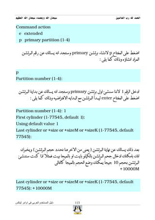 ‫سبحان ال وبحمده سبحان ال العظيم‬                                             ‫الحمد ل رب العالمين‬

‫‪Command action‬‬
    ‫‪e extended‬‬
    ‫)4-1( ‪p primary partition‬‬


      ‫اضغط على المفتاح ‪ p‬لنشاء برتشن ‪ primary‬وستجد انه يسالك عن رقم البرتشن‬
                                                                 ‫المراد انشاؤه وذلك كما يلى :‬


‫‪p‬‬
‫:)4-1( ‪Partition number‬‬


    ‫ادخل الرقم 1 لننا سنشئ اول برتشن ‪ primary‬وستجد انه يسالك عن بداية البرتشن‬
             ‫اضغط على المفتاح ‪ enter‬ليبدأ البرتشن مع البدايه الفتراضيه وذلك كما يلى :‬


‫1 :)4-1( ‪Partition number‬‬
‫:)1 ‪First cylinder (1-77545, default‬‬
‫1 ‪Using default value‬‬
‫‪Last cylinder or +size or +sizeM or +sizeK (1-77545, default‬‬
‫:)54577‬


     ‫بعد ذلك يسالك عن نهاية البرتشن ) يعنى من الخر هنا نحدد حجم البرتشن ( ويخبرك‬
  ‫انك بامكانك ادخال جحم البرتشن بالكيلو بايت او بالميجا بيت فمثل اذا كنت ستنشئ‬
                                      ‫البرتشن بحجم 01 جيجا يمكنك وضع الحجم بالميجا كالتالى‬
                                                                               ‫‪+10000M‬‬


‫‪Last cylinder or +size or +sizeM or +sizeK (1-77545, default‬‬
‫‪77545): +10000M‬‬


‫دليل المستخدم العربى فى اوامر لينكس‬               ‫311‬
 