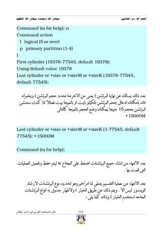 ‫سبحان ال وبحمده سبحان ال العظيم‬                                               ‫الحمد ل رب العالمين‬

‫‪Command (m for help): n‬‬
‫‪Command action‬‬
    ‫)‪l logical (5 or over‬‬
    ‫)4-1( ‪p primary partition‬‬
‫‪l‬‬
‫:)87391 ‪First cylinder (19378-77545, default‬‬
‫87391 ‪Using default value‬‬
‫,54577-87391( ‪Last cylinder or +size or +sizeM or +sizeK‬‬
‫:)54577 ‪default‬‬


     ‫بعد ذلك يسالك عن نهاية البرتشن ) يعنى من الخر هنا نحدد حجم البرتشن ( ويخبرك‬
    ‫انك بامكانك ادخال جحم البرتشن بالكيلو بايت او بالميجا بيت فمثل اذا كنت ستنشئ‬
                                      ‫البرتشن بحجم 51 جيجا يمكنك وضع الحجم بالميجا كالتالى‬
                                                                                 ‫‪+15000M‬‬


‫‪Last cylinder or +size or +sizeM or +sizeK (1-77545, default‬‬
‫‪77545): +15000M‬‬


‫:)‪Command (m for help‬‬


 ‫بعد النتهاء من انشاء جميع البرتشنات اضغط على المفتاح ‪ w‬ليتم حفظ وتفعيل العمليات‬
                                                                                ‫التى قمت بها .‬


         ‫بعد النتهاء من عملية التقسيم يتبقى لنا امر اخير وهو تحديد نوع البرتشنات لرشاد‬
       ‫الويندوز ليس ال . ويتم ذلك عن طريق الخيار ‪ t‬ولظهار جدول به انواع البرتشنات‬
                                                        ‫المتاحه استخدم الخيار ‪ l‬وذلك كما يلى :‬


‫دليل المستخدم العربى فى اوامر لينكس‬               ‫511‬
 