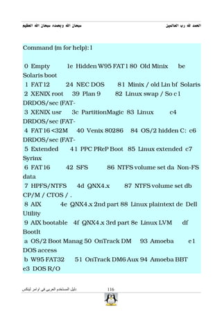 ‫سبحان ال وبحمده سبحان ال العظيم‬                                      ‫الحمد ل رب العالمين‬



Command (m for help): l


 0 Empty                    1e Hidden W95 FAT1 80 Old Minix                 be
Solaris boot
 1 FAT12                    24 NEC DOS               81 Minix / old Lin bf Solaris
 2 XENIX root                   39 Plan 9            82 Linux swap / So c1
DRDOS/sec (FAT-
 3 XENIX usr                    3c PartitionMagic 83 Linux             c4
DRDOS/sec (FAT-
 4 FAT16 <32M                         40 Venix 80286     84 OS/2 hidden C: c6
DRDOS/sec (FAT-
 5 Extended                   41 PPC PReP Boot 85 Linux extended c7
Syrinx
 6 FAT16                    42 SFS             86 NTFS volume set da Non-FS
data
 7 HPFS/NTFS                          4d QNX4.x        87 NTFS volume set db
CP/M / CTOS / .
 8 AIX                  4e QNX4.x 2nd part 88 Linux plaintext de Dell
Utility
 9 AIX bootable 4f QNX4.x 3rd part 8e Linux LVM                              df
BootIt
 a OS/2 Boot Manag 50 OnTrack DM                             93 Amoeba            e1
DOS access
 b W95 FAT32                     51 OnTrack DM6 Aux 94 Amoeba BBT
e3 DOS R/O


‫دليل المستخدم العربى فى اوامر لينكس‬            116
 