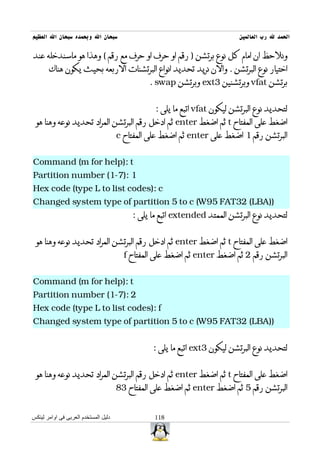 ‫سبحان ال وبحمده سبحان ال العظيم‬                                             ‫الحمد ل رب العالمين‬

‫ونلحظ ان امام كل نوع برتشن ) رقم او حرف او حرف مع رقم ( وهذا هو ماسندخله عند‬
       ‫اختيار نوع البرتشن . والن نريد تحديد انواع البرتشنات الربعه بحيث يكون هناك‬
                                               ‫برتشن ‪ vfat‬وبرتشنين 3‪ ext‬وبرتشن ‪. swap‬‬


                                                 ‫لتحديد نوع البرتشن ليكون ‪ vfat‬اتبع ما يلى :‬
 ‫اضغط على المفتاح ‪ t‬ثم اضغط ‪ enter‬ثم ادخل رقم البرتشن المراد تحديد نوعه وهنا هو‬
                                      ‫البرتشن رقم 1 اضغط على ‪ enter‬ثم اضغط على المفتاح ‪c‬‬


‫‪Command (m for help): t‬‬
‫1 :)7-1( ‪Partition number‬‬
‫‪Hex code (type L to list codes): c‬‬
‫))‪Changed system type of partition 5 to c (W95 FAT32 (LBA‬‬
                                          ‫لتحديد نوع البرتشن الممتد ‪ extended‬اتبع ما يلى :‬


 ‫اضغط على المفتاح ‪ t‬ثم اضغط ‪ enter‬ثم ادخل رقم البرتشن المراد تحديد نوعه وهنا هو‬
                                        ‫البرتشن رقم 2 ثم اضغط ‪ enter‬ثم اضغط على المفتاح ‪f‬‬


‫‪Command (m for help): t‬‬
‫2 :)7-1( ‪Partition number‬‬
‫‪Hex code (type L to list codes): f‬‬
‫))‪Changed system type of partition 5 to c (W95 FAT32 (LBA‬‬


                                                ‫لتحديد نوع البرتشن ليكون 3‪ ext‬اتبع ما يلى :‬


 ‫اضغط على المفتاح ‪ t‬ثم اضغط ‪ enter‬ثم ادخل رقم البرتشن المراد تحديد نوعه وهنا هو‬
                                      ‫البرتشن رقم 5 ثم اضغط ‪ enter‬ثم اضغط على المفتاح 38‬


‫دليل المستخدم العربى فى اوامر لينكس‬              ‫811‬
 