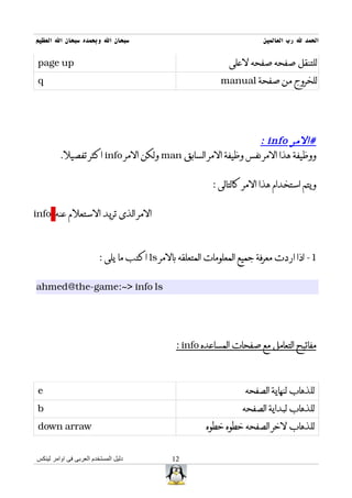 ‫سبحان ال وبحمده سبحان ال العظيم‬                                          ‫الحمد ل رب العالمين‬


 ‫‪page up‬‬                                                       ‫للتنقل صفحه صفحه لعلى‬
 ‫‪q‬‬                                                          ‫للخروج من صفحة ‪manual‬‬




                                                             ‫#المر ‪: info‬‬
         ‫ووظيفة هذا المر نفس وظيفة المر السابق ‪ man‬ولكن المر ‪ info‬اكثر تفصيل.‬


                                                          ‫ويتم استخدام هذا المر كالتالى :‬


‫المر الذى تريد الستعلم عنه ‪info‬‬



                         ‫1- اذا اردت معرفة جميع المعلومات المتعلقه بالمر ‪ ls‬اكتب ما يلى :‬


‫‪ahmed@the-game:~> info ls‬‬




                                               ‫مفاتيح التعامل مع صفحات المساعده ‪: info‬‬



 ‫‪e‬‬                                                                  ‫للذهاب لنهاية الصفحه‬
 ‫‪b‬‬                                                                 ‫للذهاب لبداية الصفحه‬
 ‫‪down arraw‬‬                                             ‫للذهاب لخر الصفحه خطوه خطوه‬


‫دليل المستخدم العربى فى اوامر لينكس‬           ‫21‬
 