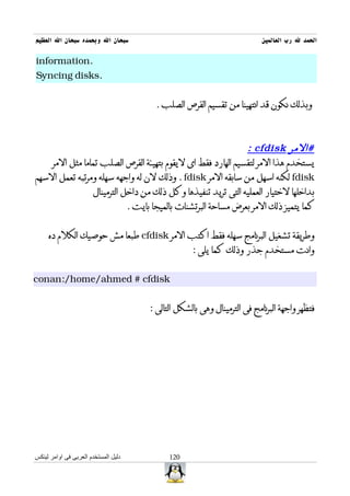 ‫سبحان ال وبحمده سبحان ال العظيم‬                                           ‫الحمد ل رب العالمين‬

‫.‪information‬‬
‫.‪Syncing disks‬‬


                                        ‫وبذلك نكون قد انتهينا من تقسيم القرص الصلب .‬



                                                             ‫#المر ‪: cfdisk‬‬
    ‫يستخدم هذا المر لتقسيم الهارد فقط اى ليقوم بتهيئة القرص الصلب تماما مثل المر‬
‫‪ fdisk‬لكنه اسهل من سابقه المر ‪ . fdisk‬وذلك لن له واجهه سهله ومرتبه تعمل السهم‬
                ‫بداخلها لختيار العمليه التى تريد تنفيذها وكل ذلك من داخل الترمينال‬
                           ‫كما يتميز ذلك المر بعرض مساحة البرتشنات بالميجا بايت .‬


     ‫وطريقة تشغيل البرنامج سهله فقط اكتب المر ‪ cfdisk‬طبعا مش حوصيك الكلم ده‬
                                                   ‫وانت مستخدم جذر وذلك كما يلى :‬


‫‪conan:/home/ahmed # cfdisk‬‬


                                      ‫فتظهر واجهة البرنامج فى الترمينال وهى بالشكل التالى :‬




‫دليل المستخدم العربى فى اوامر لينكس‬         ‫021‬
 