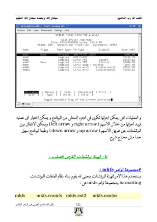 ‫سبحان ال وبحمده سبحان ال العظيم‬                                         ‫الحمد ل رب العالمين‬




‫و العمليات التى يمكن اجرائها تكون فى الجزء السفلى من البرنامج و يمكن اختيار اى عمليه‬
   ‫تريد اجرائها من خلل السهم ) ‪ right arraw‬و ‪ ( left arraw‬ويمكن النتقال بين‬
     ‫البرتشنات عن طريق السهم ) ‪ up arraw‬و ‪ ( down arraw‬وطبعا البرنامج سهل‬
                                                                   ‫جدا مش محتاج شرح‬



                             ‫‪ - b‬تهيئة برتشنات القرص الصلب :‬

                                                            ‫#مجموعة اوامر ‪: mkfs‬‬
             ‫يستخدم هذا المر لتهيئة البرتشنات بمعنى انه يقوم ببناء نظام الملفات للبرتشنات‬
                                                ‫‪ formatting‬ومجموعة اوامر ‪ mkfs‬هى :‬


‫‪mkfs‬‬              ‫3‪mkfs.cramfs mkfs.ext‬‬                ‫‪mkfs.msdos‬‬

‫دليل المستخدم العربى فى اوامر لينكس‬         ‫121‬
 