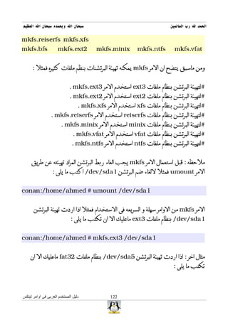 ‫سبحان ال وبحمده سبحان ال العظيم‬                                          ‫الحمد ل رب العالمين‬

‫‪mkfs.reiserfs mkfs.xfs‬‬
‫‪mkfs.bfs‬‬              ‫2‪mkfs.ext‬‬          ‫‪mkfs.minix‬‬        ‫‪mkfs.ntfs‬‬       ‫‪mkfs.vfat‬‬


      ‫ومن ماسبق يتضح ان المر ‪ mkfs‬يمكنه تهيئة البرتشنات بنظم ملفات كثيره فمثل :‬


                             ‫#لتهيئة البرتشن بنظام ملفات 3‪ ext‬استخدم المر 3‪. mkfs.ext‬‬
                             ‫#لتهيئة البرتشن بنظام ملفات 2‪ ext‬استخدم المر 2‪. mkfs.ext‬‬
                                  ‫#لتهيئة البرتشن بنظام ملفات ‪ xfs‬استخدم المر ‪. mkfs.xfs‬‬
                 ‫#لتهيئة البرتشن بنظام ملفات ‪ reiserfs‬استخدم المر ‪. mkfs.reiserfs‬‬
                        ‫#لتهيئة البرتشن بنظام ملفات ‪ minix‬استخدم المر ‪. mkfs.minix‬‬
                               ‫#لتهيئة البرتشن بنظام ملفات ‪ vfat‬استخدم المر ‪. mkfs.vfat‬‬
                              ‫#لتهيئة البرتشن بنظام ملفات ‪ ntfs‬استخدم المر ‪. mkfs.ntfs‬‬


     ‫ملحظه : قبل استعمال المر ‪ mkfs‬يجب الغاء ربط البرتشن المراد تهيئته عن طريق‬
                  ‫المر ‪ umount‬فمثل للغاء ضم البرتشن 1‪ /dev/sda‬اكتب ما يلى :‬


‫1‪conan:/home/ahmed # umount /dev/sda‬‬


      ‫المر ‪ mkfs‬من الوامر سهلة و السريعه فى الستخدام فمثل اذا اردت تهيئة البرتشن‬
                              ‫1‪ /dev/sda‬بنظام ملفات 3‪ ext‬ماعليك ال ان تكتب ما يلى :‬


‫1‪conan:/home/ahmed # mkfs.ext3 /dev/sda‬‬


    ‫مثال اخر : اذا اردت تهيئة البرتشن 5‪ /dev/sda‬بنظام ملفات 23‪ fat‬ماعليك ال ان‬
                                                                          ‫تكتب ما يلى :‬



‫دليل المستخدم العربى فى اوامر لينكس‬            ‫221‬
 