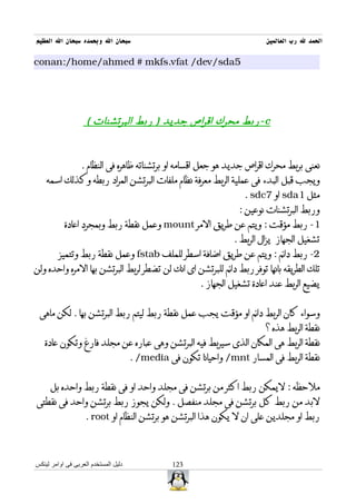 ‫سبحان ال وبحمده سبحان ال العظيم‬                                            ‫الحمد ل رب العالمين‬

‫5‪conan:/home/ahmed # mkfs.vfat /dev/sda‬‬




                    ‫‪- c‬ربط محرك اقراص جديد ) ربط البرتشنات (‬



                  ‫نعنى بربط محرك اقراص جديد هو جعل اقسامه او برتشناته ظاهره فى النظام .‬
    ‫ويجب قبل البدء فى عملية الربط معرفة نظام ملفات البرتشن المراد ربطه وكذلك اسمه‬
                                                                    ‫مثل 1‪ sda‬او 7‪. sdc‬‬
                                                                   ‫وربط البرتشنات نوعين :‬
           ‫1- ربط مؤقت : ويتم عن طريق المر ‪ mount‬وعمل نقطة ربط وبمجرد اعادة‬
                                                                 ‫تشغيل الجهاز يزال الربط .‬
         ‫2- ربط دائم : ويتم عن طريق اضافة اسطر للملف ‪ fstab‬وعمل نقطة ربط وتتميز‬
‫تلك الطريقه بانها توفر ربط دائم للبرتشن اى انك لن تضطر لربط البرتشن بها المره واحده ولن‬
                                                        ‫يضيع الربط عند اعادة تشغيل الجهاز .‬


 ‫وسواء كان الربط دائم او مؤقت يجب عمل نقطة ربط ليتم ربط البرتشن بها . لكن ماهى‬
                                                                           ‫نقطة الربط هذه ؟‬
   ‫نقطة الربط هى المكان الذى سيربط فيه البرتشن وهى عباره عن مجلد فارغ وتكون عادة‬
                                      ‫نقطة الربط فى المسار ‪ /mnt‬واحيانا تكون فى ‪. /media‬‬


     ‫ملحظه : ليمكن ربط اكثر من برتشن فى مجلد واحد او فى نقطة ربط واحده بل‬
‫لبد من ربط كل برتشن فى مجلد منفصل . ولكن يجوز ربط برتشن واحد فى نقطتى‬
                    ‫ربط او مجلدين على ان ل يكون هذا البرتشن هو برتشن النظام او ‪. root‬‬



‫دليل المستخدم العربى فى اوامر لينكس‬              ‫321‬
 