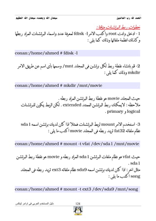 ‫سبحان ال وبحمده سبحان ال العظيم‬                                          ‫الحمد ل رب العالمين‬

                                                       ‫خطوات ربط البرتشنات مؤقتا :‬
‫1- ادخل وانت ‪ root‬واكتب المر ‪ fdisk -l‬لمعرفة عدد واسماء البرتشنات المراد ربطها‬
                                                ‫وكذلك انظمة ملفاتها وذلك كما يلى :‬


‫‪conan:/home/ahmed # fdisk -l‬‬


  ‫2- قم بانشاء نقطة ربط لكل برتشن فى المجلد ‪ /mnt‬وسمها بأى اسم عن طريق المر‬
                                                                 ‫‪ mkdir‬وذلك كما يلى :‬


‫‪conan:/home/ahmed # mkdir /mnt/movie‬‬


                                      ‫حيث المجلد ‪ movie‬هو نقطة ربط البرتشن المراد ربطه .‬
    ‫ملحظه : ليمكنك ربط البرتشن الممتد ‪ . extended‬لكن الربط يكون للبرتشنات‬
                                                                  ‫‪ logical‬و ‪. primary‬‬


    ‫3- استخدم المر ‪ mount‬لربط البرتشنات فمثل اذا كان لديك برتشن اسمه 1‪sda‬‬
                             ‫نظام ملفاته 23‪ fat‬تريد ربطه فى المجلد ‪ movie‬اكتب ما يلى :‬


‫‪conan:/home/ahmed # mount -t vfat /dev/sda1 /mnt/movie‬‬


‫حيث ‪ vfat‬هو نظام ملفات البرتشن 1‪ sda‬المراد ربطه و ‪ movie‬هو نقطة ربط البرتشن‬
                                                                                 ‫1‪. sda‬‬
    ‫مثال اخر : اذا كان لديك برتشن اسمه 9‪ sda‬نظام ملفاته 3‪ ext‬تريد ربطه فى المجلد‬
                                                                    ‫‪ song‬اكتب ما يلى :‬


‫‪conan:/home/ahmed # mount -t ext3 /dev/sda9 /mnt/song‬‬


‫دليل المستخدم العربى فى اوامر لينكس‬             ‫421‬
 