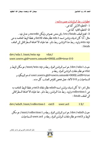 ‫سبحان ال وبحمده سبحان ال العظيم‬                                            ‫الحمد ل رب العالمين‬



                                                 ‫خطوات ربط البرتشنات بصوره دائمه :‬
                                                            ‫1- الخطوه الولى كما هى .‬
                                                              ‫2- الخطوه الثانيه كما هى .‬
        ‫3- افتح الملف ‪ /etc/fstab‬باى محرر نصوص وليكن ‪ mcedit‬و عدل فيه .‬
 ‫مثال : اذا كان لديك برتشن اسمه 1‪ sda‬نظام ملفاته 23‪ fat‬و نقطة الربط الخاصه به هى‬
 ‫‪ win-xp‬وتريد ربط هذا البرتشن ربط دائم . فما عليك ال اضافة السطر التالى الى الملف‬
                                                                                 ‫‪: fstab‬‬


‫‪dev/sda1 /mnt/win-xp‬‬                        ‫/‪vfat‬‬
‫0 0 ‪user,users,gid=users,umask=0002,utf8=true‬‬


‫حيث 1‪ /dev/sda‬هو اسم البرتشن المراد ربطه و ‪ /mnt/win-xp‬هو مكان الربط و‬
                                                   ‫‪ vfat‬هو نظام ملفات البرتشن المراد ربطه و‬
        ‫‪ user,users,gid=users,umask=0002,utf8=true‬لدعم الينيكود و‬
                                ‫للسماحيات و 0 0 للغاء عمل فحص للقرص الصلب كل مده .‬


   ‫مثال اخر : اذا كان لديك برتشن اسمه 9‪ sda‬نظام ملفاته 3‪ ext‬و نقطة الربط الخاصه به‬
   ‫هى 1‪ collection‬وتريد ربط هذا البرتشن ربط دائم . فما عليك ال اضافة السطر التالى‬
                                                                        ‫الى الملف ‪: fstab‬‬


‫1‪dev/sda9 /mnt/collection‬‬                    ‫3‪ext‬‬         ‫‪user,acl‬‬             ‫/2 1‬


  ‫حيث 9‪ /dev/sda‬هو اسم البرتشن المراد ربطه و 1‪ /mnt/collection‬هو مكان‬
                ‫الربط و 3‪ ext‬هو نظام ملفات البرتشن المراد ربطه و ‪ user,acl‬للسماحيات‬



‫دليل المستخدم العربى فى اوامر لينكس‬          ‫521‬
 
