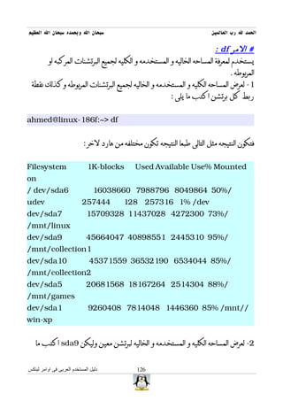 ‫سبحان ال وبحمده سبحان ال العظيم‬                                           ‫الحمد ل رب العالمين‬

                                                                      ‫# المر ‪: df‬‬
      ‫يستخدم لمعرفة المساحه الخاليه و المستخدمه و الكليه لجميع البرتشنات المركبه او‬
                                                                            ‫المربوطه .‬
 ‫1- لعرض المساحه الكليه و المستخدمه و الخاليه لجميع البرتشنات المربوطه وكذلك نقطة‬
                                                    ‫ربط كل برتشن اكتب ما يلى :‬


‫‪ahmed@linux-186f:~> df‬‬


                           ‫فتكون النتيجه مثل التالى طبعا النتيجه تكون مختلفه من هارد لخر :‬


‫‪Filesystem‬‬                   ‫‪1K-blocks‬‬        ‫‪Used Available Use% Mounted‬‬
‫‪on‬‬
‫6‪/ dev/sda‬‬                      ‫/%05 4689408 6978897 06683061‬
‫‪udev‬‬                       ‫444752‬        ‫‪128 257316 1% /dev‬‬
‫7‪dev/sda‬‬                     ‫/%37 0032724 82073411 82390751‬
‫‪/mnt/linux‬‬
‫9‪dev/sda‬‬                     ‫/%59 0135442 15589804 74046654‬
‫1‪/mnt/collection‬‬
‫01‪dev/sda‬‬                     ‫/%58 4404356 09123563 95517354‬
‫2‪/mnt/collection‬‬
‫5‪dev/sda‬‬                     ‫/%88 4034152 46276181 86518602‬
‫‪/mnt/games‬‬
‫1‪dev/sda‬‬                      ‫//‪9260408 7814048 1446360 85% /mnt‬‬
‫‪win-xp‬‬


   ‫2- لعرض المساحه الكليه و المستخدمه و الخاليه لبرتشن معين وليكن 9‪ sda‬اكتب ما‬


‫دليل المستخدم العربى فى اوامر لينكس‬           ‫621‬
 