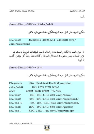 ‫سبحان ال وبحمده سبحان ال العظيم‬                                           ‫الحمد ل رب العالمين‬

                                                                                      ‫يلى :‬


‫9‪ahmed@linux-186f:~> df /dev/sda‬‬


                           ‫فتكون النتيجه مثل التالى طبعا النتيجه تكون مختلفه من هارد لخر :‬


‫9‪dev/sda‬‬                     ‫/%59 0135442 15589804 74046654‬
‫1‪/mnt/collection‬‬


     ‫3- لعرض المساحه الكليه و المستخدمه و الخاليه لجميع البرتشنات المربوطه بحيث يتم‬
‫عرض المساحه بصوره مفهومه ) بالجيجا او بالميجا ( وكذلك نقطة ربط كل برتشن اكتب‬
                                                                                   ‫ما يلى :‬


‫‪ahmed@linux-186f:~> df -h‬‬


                           ‫فتكون النتيجه مثل التالى طبعا النتيجه تكون مختلفه من هارد لخر :‬


‫‪Filesystem‬‬                    ‫‪Size Used Avail Use% Mounted on‬‬
‫6‪/ dev/sda‬‬                       ‫/%05 ‪16G 7.7G 7.7G‬‬
‫‪udev‬‬                     ‫‪252M 128K 252M 1% /dev‬‬
‫7‪dev/sda‬‬                      ‫/‪15G 11G 4.1G 73% /mnt/linux‬‬
‫9‪dev/sda‬‬                      ‫/1‪44G 40G 2.4G 95% /mnt/collection‬‬
‫01‪dev/sda‬‬                      ‫/2‪44G 35G 6.3G 85% /mnt/collection‬‬
‫5‪dev/sda‬‬                      ‫/‪20G 18G 2.4G 88% /mnt/games‬‬
‫1‪dev/sda‬‬                     ‫/‪8.9G 7.5G 1.4G 85% /mnt/win-xp‬‬



‫دليل المستخدم العربى فى اوامر لينكس‬           ‫721‬
 