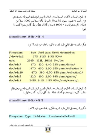 ‫سبحان ال وبحمده سبحان ال العظيم‬                                           ‫الحمد ل رب العالمين‬

     ‫4- لعرض المساحه الكليه و المستخدمه و الخاليه لجميع البرتشنات المربوطه بحيث يتم‬
         ‫عرض المساحه بصوره مفهومه ) بالجيجا او بالميجا ( لكنه يستخدم 0001 بدل من‬
     ‫4201 ) اى يعتبر الجيجا = 0001 ( ميجا وكذلك نقطة ربط كل برتشن اكتب ما‬
                                                                                      ‫يلى :‬


‫‪ahmed@linux-186f:~> df -H‬‬


                           ‫فتكون النتيجه مثل التالى طبعا النتيجه تكون مختلفه من هارد لخر :‬


‫‪Filesystem‬‬                     ‫‪Size Used Avail Use% Mounted on‬‬
‫6‪/ dev/sda‬‬                        ‫/%05 ‪17G 8.2G 8.3G‬‬
‫‪udev‬‬                      ‫‪264M 132k 264M 1% /dev‬‬
‫7‪dev/sda‬‬                       ‫/‪17G 12G 4.4G 73% /mnt/linux‬‬
‫9‪dev/sda‬‬                       ‫/1‪47G 42G 2.6G 95% /mnt/collection‬‬
‫01‪dev/sda‬‬                       ‫/2‪47G 38G 6.7G 85% /mnt/collection‬‬
‫5‪dev/sda‬‬                       ‫/‪22G 19G 2.6G 88% /mnt/games‬‬
‫1‪dev/sda‬‬                      ‫/‪9.5G 8.1G 1.5G 85% /mnt/win-xp‬‬


  ‫5- لعرض المساحه الكليه و المستخدمه و الخاليه لجميع البرتشنات المربوطه مع عرض نظام‬
                    ‫ملفات كل برتشن بجانبه وكذلك نقطة ربط كل برتشن اكتب ما يلى :‬


‫‪ahmed@linux-186f:~> df -T‬‬


                           ‫فتكون النتيجه مثل التالى طبعا النتيجه تكون مختلفه من هارد لخر :‬


‫‪Filesystem Type 1K-blocks‬‬                        ‫%‪Used Available Use‬‬


‫دليل المستخدم العربى فى اوامر لينكس‬           ‫821‬
 