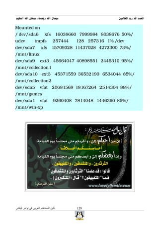 ‫سبحان ال وبحمده سبحان ال العظيم‬                          ‫الحمد ل رب العالمين‬

Mounted on
/ dev/sda6                xfs 16038660 7999984 8038676 50%/
udev            tmpfs            257444   128 257316 1% /dev
dev/sda7              xfs 15709328 11437028 4272300 73%/
/mnt/linux
dev/sda9             ext3 45664047 40898551 2445310 95%/
/mnt/collection1
dev/sda10 ext3 45371559 36532190 6534044 85%/
/mnt/collection2
dev/sda5             vfat 20681568 18167264 2514304 88%/
/mnt/games
dev/sda1             vfat        9260408 7814048 1446360 85%/
/mnt/win-xp




‫دليل المستخدم العربى فى اوامر لينكس‬       129
 