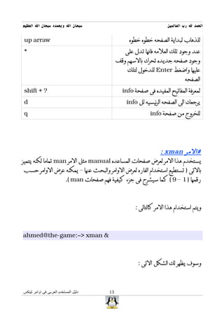 ‫سبحان ال وبحمده سبحان ال العظيم‬                                  ‫الحمد ل رب العالمين‬


‫‪up arraw‬‬                                        ‫للذهاب لبداية الصفحه خطوه خطوه‬
‫*‬                                             ‫عند وجود تلك العلمه فانها تدل على‬
                                           ‫وجود صفحه جديده تحرك بالسهم وقف‬
                                               ‫عليها واضغط ‪ Enter‬للدخول لتلك‬
                                                                          ‫الصفحه‬
‫? + ‪shift‬‬                                    ‫لمعرفة المفاتيح المفيده فى صفحة ‪info‬‬
‫‪d‬‬                                             ‫يرجعك الى الصفحه الرئيسيه لل ‪info‬‬
‫‪q‬‬                                                        ‫للخروج من صفحة ‪info‬‬




                                                           ‫#المر ‪: xman‬‬
‫يستخدم هذا المر لعرض صفحات المساعده ‪ manual‬مثل المر ‪ man‬تماما لكنه يتميز‬
 ‫بالتى ) تستطيع استخدام الفاره لعرض الوامر والبحث عنها – يمكنه عرض الوامر حسب‬
                    ‫رقمها ) 1 – 9 ( كما سيشرح فى جزء كيفية فهم صفحات ‪.( man‬‬



                                                  ‫ويتم استخدام هذا المر كالتالى :‬



‫& ‪ahmed@the-game:~> xman‬‬



                                                    ‫وسوف يظهر لك الشكل التى :‬



‫دليل المستخدم العربى فى اوامر لينكس‬   ‫31‬
 