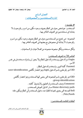 ‫سبحان ال وبحمده سبحان ال العظيم‬                                       ‫الحمد ل رب العالمين‬

                                     ‫الفصل السابع‬
                             ‫ادارة المستخدمين و المجموعات :‬

                                                                ‫# مقدمه :‬
     ‫المستخدم : هوشخص معرف فى النظام بتعريف وحيد مكون من اسم و رقم بحيث ل‬
                                  ‫يتشابه اى مستخدمين فى التعريف الخاص بهما .‬


   ‫المجموعه : هى تجمع من المستخدمين معرف فى النظام بتعريف وحيد مكون من اسم و‬
                      ‫رقم بحيث ل يتشابه اى مجموعتان مع بعضهما فى التعريف الخاص بهما .‬


                    ‫ولكل مستخدم ولكل مجموعه مجموعه من الصلحيات او السماحيات .‬


                                                      ‫العناصر اللزمه لتعريف المستخدم :‬
‫‪ login‬اسم الدخول ويستخدم للدخول للنظام ول يجوز ان يشترك مستخدمان فى نفس‬
                                                                               ‫السم .‬
                                          ‫‪ Passwd‬كلمة المرور وتستخدم للدخول للنظام .‬
‫‪ UID‬هو رقم مقترن باسم الدخول ‪ login‬وهو اختصار لكلمتى ‪user identification‬‬
                                                                                       ‫.‬
         ‫‪ GID‬هو رقم مقترن باسم المجموعه التى ينتمى اليها المستخدم وهو اختصار لكلمتى‬
                                                           ‫‪. group identification‬‬
                                 ‫‪ Comment‬وصف المستخدم او التعليق وليشترط كتابته .‬
                                ‫‪ Home directory path‬مسار الدليل الموطن للمستخدم .‬
       ‫‪ Sell‬الصدفه التى يجرى تنفيذها تلقائيا عند دخول المستخدم الى النظام ويكون عادة‬
                                                                      ‫‪. /bin/bash‬‬


                                                         ‫الملفات الخاصه بالمستخدمين :‬


‫دليل المستخدم العربى فى اوامر لينكس‬           ‫031‬
 