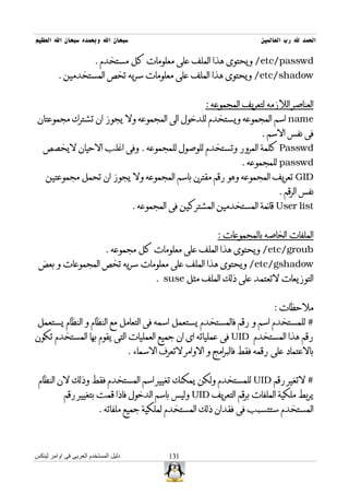 ‫سبحان ال وبحمده سبحان ال العظيم‬                                             ‫الحمد ل رب العالمين‬

                        ‫‪ /etc/passwd‬ويحتوى هذا الملف على معلومات كل مستخدم .‬
         ‫‪ /etc/shadow‬ويحتوى هذا الملف على معلومات سريه تخص المستخدمين .‬


                                                            ‫العناصر اللزمه لتعريف المجموعه :‬
 ‫‪ name‬اسم المجموعه ويستخدم للدخول الى المجموعه ول يجوز ان تشترك مجموعتان‬
                                                                            ‫فى نفس السم .‬
   ‫‪ Passwd‬كلمة المرور وتستخدم للوصول للمجموعه . وفى اغلب الحيان ليخصص‬
                                                                       ‫‪ passwd‬للمجموعه .‬
    ‫‪ GID‬تعريف المجموعه وهو رقم مقترن باسم المجموعه ول يجوز ان تحمل مجموعتين‬
                                                                                  ‫نفس الرقم .‬
                                       ‫‪ User list‬قائمة المستخدمين المشتركين فى المجموعه .‬


                                                                ‫الملفات الخاصه بالمجموعات :‬
                             ‫‪ /etc/groub‬ويحتوى هذا الملف على معلومات كل مجموعه .‬
 ‫‪ /etc/gshadow‬ويحتوى هذا الملف على معلومات سريه تخص المجموعات و بعض‬
                                              ‫التوزيعات لتعتمد على ذلك الملف مثل ‪. suse‬‬


                                                                                ‫ملحظات :‬
 ‫# للمستخدم اسم و رقم فالمستخدم يستعمل اسمه فى التعامل مع النظام و النظام يستعمل‬
‫رقم هذا المستخدم ‪ UID‬فى عملياته اى ان جميع العمليات التى يقوم بها المستخدم تكون‬
                                      ‫بالعتماد على رقمه فقط فالبرامج و الوامر لتعرف السماء .‬


 ‫# لتغير رقم ‪ UID‬للمستخدم ولكن يمكنك تغيير اسم المستخدم فقط وذلك لن النظام‬
           ‫يربط ملكية الملفات برقم التعريف ‪ UID‬وليس باسم الدخول فاذا قمت بتغيير رقم‬
                          ‫المستخدم ستتسبب فى فقدان ذلك المستخدم لملكية جميع ملفاته .‬



‫دليل المستخدم العربى فى اوامر لينكس‬               ‫131‬
 
