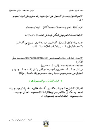 ‫سبحان ال وبحمده سبحان ال العظيم‬                                           ‫الحمد ل رب العالمين‬

     ‫# اسم الدخول يجب ان ليحتوى على احرف عربيه وانما يحتوى على احرف اجنبيه و‬
                                                                                     ‫ارقام .‬


                       ‫# يتم كتابة ‪ home directory path‬كالتالى ‪. /home/login‬‬


                      ‫# قائمة الصدفات المتوفره فى لينكس توجد فى الملف ‪. /etc/shells‬‬


           ‫# يجب ان ليقل طول طول كلمة المرور عن ستة احرف ويسمح فى كلمة السر‬
                                  ‫بالحرف الكابيتال و السمول و الرقام و العلمات والمسافات .‬



    ‫# اضافة و تعديل و حذف المستخدمين ‪ user adminstration‬باستخدام سطر‬
                                                                                   ‫الوامر :‬
                                           ‫‪ ) user adminstration‬ادارة المستخدمين ( :‬
    ‫هى اداره حساب المستخدمين و المجموعات و الذى يشمل ) انشاء حساب جديد و‬
             ‫التعديل على حساب موجود مسبقا و حذف حساب و ايقاف الحساب مؤقتا ( .‬


                               ‫‪ - a‬اوامر التعامل مع المجموعات :‬

‫اخترنا اول التعامل مع المجموعات لنك لن يمكنك اضافة اى مستخدم ال بوجود مجموعه‬
      ‫تضمه . وسنتكلم فى هذا الجزء عن اربعة اشياء ) انشاء مجموعه – تعديل مجموعه –‬
                                            ‫حذف مجموعه – الملفات الخاصه بالمجموعات ( .‬




‫دليل المستخدم العربى فى اوامر لينكس‬             ‫231‬
 