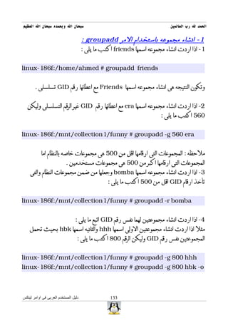 ‫سبحان ال وبحمده سبحان ال العظيم‬                                            ‫الحمد ل رب العالمين‬

                                      ‫1 - انشاء مجموعه باستخدام المر ‪: groupadd‬‬
                                      ‫1- اذا اردت انشاء مجموعه اسمها ‪ friends‬اكتب ما يلى :‬


‫‪linux-186f:/home/ahmed # groupadd friends‬‬


       ‫وتكون النتيجه هى انشاء مجموعه اسمها ‪ Friends‬مع اعطائها رقم ‪ GID‬تسلسلى .‬


  ‫2- اذا اردت انشاء مجموعه اسمها ‪ era‬مع اعطائها رقم ‪ GID‬غير الرقم التسلسلى وليكن‬
                                                                       ‫065 اكتب ما يلى :‬


‫‪linux-186f:/mnt/collection1/funny # groupadd -g 560 era‬‬


           ‫ملحظه : المجموعات التى ارقامها اقل من 005 هى مجموعات خاصه بالنظام اما‬
                           ‫المجموعات التى ارقامها اكبر من 005 هى مجموعات مستخدمين .‬
    ‫3- اذا اردت انشاء مجموعه اسمها ‪ bomba‬وجعلها من ضمن مجموعات النظام والتى‬
                                                 ‫تأخذ ارقام ‪ GID‬اقل من 005 اكتب ما يلى :‬


‫‪linux-186f:/mnt/collection1/funny # groupadd -r bomba‬‬


                                ‫4- اذا اردت انشاء مجموعتين لهما نفس رقم ‪ GID‬اتبع ما يلى :‬
    ‫مثل اذا اردت انشاء مجموعتين الولى اسمها ‪ hhh‬والثانيه اسمها ‪ hbk‬بحيث تحمل‬
                                  ‫المجموعتين نفس رقم ‪ GID‬وليكن الرقم 008 اكتب ما يلى :‬


‫‪linux-186f:/mnt/collection1/funny # groupadd -g 800 hhh‬‬
‫‪linux-186f:/mnt/collection1/funny # groupadd -g 800 hbk -o‬‬



‫دليل المستخدم العربى فى اوامر لينكس‬               ‫331‬
 