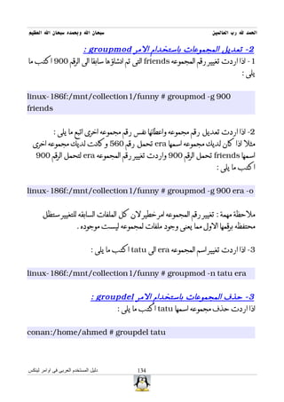 ‫سبحان ال وبحمده سبحان ال العظيم‬                                          ‫الحمد ل رب العالمين‬

                  ‫2 - تعديل المجموعات باستخدام المر ‪: groupmod‬‬
‫1- اذا اردت تغيير رقم المجموعه ‪ friends‬التى تم انشاؤها سابقا الى الرقم 009 اكتب ما‬
                                                                             ‫يلى :‬


‫009 ‪linux-186f:/mnt/collection1/funny # groupmod -g‬‬
‫‪friends‬‬


            ‫2- اذا اردت تعديل رقم مجموعه واعطائها نفس رقم مجموعه اخرى اتبع ما يلى :‬
  ‫مثل اذا كان لديك مجموعه اسمها ‪ era‬تحمل رقم 065 وكانت لديك مجموعه اخرى‬
   ‫اسمها ‪ friends‬تحمل الرقم 009 واردت تغيير رقم المجموعه ‪ era‬لتحمل الرقم 009‬
                                                                          ‫اكتب ما يلى :‬


‫‪linux-186f:/mnt/collection1/funny # groupmod -g 900 era -o‬‬


       ‫ملحظة مهمة : تغيير رقم المجموعه امر خطير لن كل الملفات السابقه للتغيير ستظل‬
                        ‫محتفظه برقمها الول مما يعنى وجود ملفات لمجموعه ليست موجوده .‬


                               ‫3- اذا اردت تغيير اسم المجموعه ‪ era‬الى ‪ tatu‬اكتب ما يلى :‬


‫‪linux-186f:/mnt/collection1/funny # groupmod -n tatu era‬‬


                               ‫3 - حذف المجموعات باستخدام المر ‪: groupdel‬‬
                                     ‫اذا اردت حذف مجموعه اسمها ‪ tatu‬اكتب ما يلى :‬


‫‪conan:/home/ahmed # groupdel tatu‬‬



‫دليل المستخدم العربى فى اوامر لينكس‬            ‫431‬
 