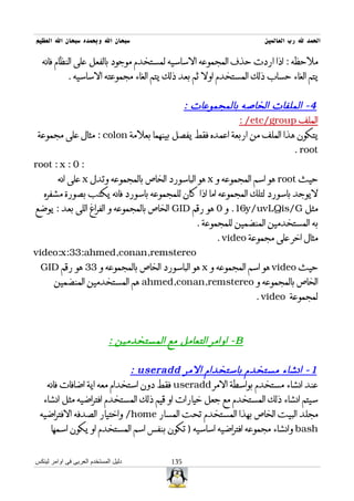 ‫سبحان ال وبحمده سبحان ال العظيم‬                                     ‫الحمد ل رب العالمين‬

  ‫ملحظه : اذا اردت حذف المجموعه الساسيه لمستخدم موجود بالفعل على النظام فانه‬
             ‫يتم الغاء حساب ذلك المستخدم اول ثم بعد ذلك يتم الغاء مجموعته الساسيه .‬


                                           ‫4 - الملفات الخاصه بالمجموعات :‬
                                                          ‫الملف ‪: /etc/group‬‬
 ‫يتكون هذا الملف من اربعة اعمده فقط يفصل بينهما بعلمة ‪ : colon‬مثال على مجموعة‬
                                                                          ‫‪. root‬‬
‫: 0 : ‪root : x‬‬
       ‫حيث ‪ root‬هو اسم المجموعه و ‪ x‬هو الباسورد الخاص بالمجموعه وتدل ‪ x‬على انه‬
   ‫ليوجد باسورد لتلك المجموعه اما اذا كان للمجموعه باسورد فانه يكتب بصورة مشفره‬
‫مثل ‪ .16y/uvLQis/G‬و 0 هو رقم ‪ GID‬الخاص بالمجموعه و الفراغ اللى بعد : يوضع‬
                                              ‫به المستخدمين المنضمين للمجموعة .‬
                                                    ‫مثال اخر على مجموعة ‪. video‬‬
‫‪video:x:33:ahmed,conan,remstereo‬‬
  ‫حيث ‪ video‬هو اسم المجموعه و ‪ x‬هو الباسورد الخاص بالمجموعه و 33 هو رقم ‪GID‬‬
      ‫الخاص بالمجموعه و ‪ ahmed,conan,remstereo‬هم المستخدمين المنضمين‬
                                                                ‫لمجموعة ‪. video‬‬



                             ‫‪ - B‬اوامر التعامل مع المستخدمين :‬

                            ‫1 - انشاء مستخدم باستخدام المر ‪: useradd‬‬
   ‫عند انشاء مستخدم بواسطة المر ‪ useradd‬فقط دون استخدام معه اية اضافات فانه‬
  ‫سيتم انشاء ذلك المستخدم مع جعل خيارات او قيم ذلك المستخدم افتراضيه مثل انشاء‬
 ‫مجلد البيت الخاص بهذا المستخدم تحت المسار ‪ /home‬واختيار الصدفه الفتراضيه‬
    ‫‪ bash‬وانشاء مجموعه افتراضيه اساسيه ) تكون بنفس اسم المستخدم او يكون اسمها‬


‫دليل المستخدم العربى فى اوامر لينكس‬         ‫531‬
 
