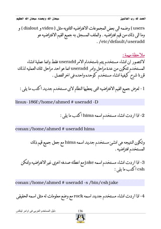 ‫سبحان ال وبحمده سبحان ال العظيم‬                                          ‫الحمد ل رب العالمين‬

 ‫‪ ( users‬وضمه الى بعض المجموعات الفتراضيه الثانويه مثل ) ‪ video‬و ‪ ( dialout‬و‬
                   ‫وما الى ذلك من قيم افتراضيه . والملف المسجل به جميع القيم الفتراضيه هو‬
                                                          ‫‪. /etc/default/useradd‬‬


                                                                          ‫ملحظة مهمة :‬
         ‫لتتصور ان انشاء مستخدم يتم باستخدام المر ‪ useradd‬فقط وانما عملية انشاء‬
 ‫المستخدم تتكون من عدة مراحل وامر ‪ useradd‬انما هو احد مراحل تلك العمليه لذلك‬
                               ‫قررنا شرح كيفية انشاء مستخدم كوحده واحده فى اخر الفصل .‬


   ‫1- لعرض جميع القيم الفتراضيه التى يعطيها النظام لى مستخدم جديد اكتب ما يلى :‬


‫‪linux-186f:/home/ahmed # useradd -D‬‬


                                      ‫2- اذا اردت انشاء مستخدم اسمه ‪ hima‬اكتب ما يلى :‬


‫‪conan:/home/ahmed # useradd hima‬‬


            ‫وتكون النتيجه هى انشئ مستخدم جديد اسمه ‪ hima‬مع جعل جميع قيم ذلك‬
                                                                     ‫المستخدم افتراضيه .‬


    ‫3- اذا اردت انشاء مستخدم اسمه ‪ jake‬مع اعطائه صدفه اخرى غير الفتراضيه ولتكن‬
                                                                     ‫‪ csh‬اكتب ما يلى :‬


‫‪conan:/home/ahmed # useradd -s /bin/csh jake‬‬


‫4- اذا اردت انشاء مستخدم جديد اسمه ‪ rock‬مع وضع معلومات له مثل اسمه الحقيقى‬


‫دليل المستخدم العربى فى اوامر لينكس‬             ‫631‬
 