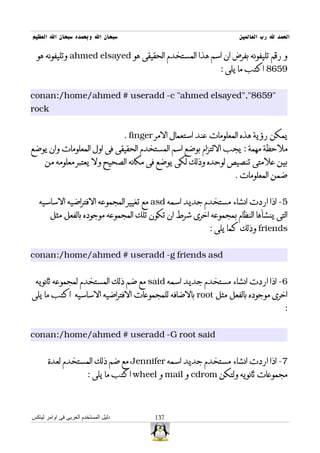 ‫سبحان ال وبحمده سبحان ال العظيم‬                                         ‫الحمد ل رب العالمين‬

  ‫و رقم تليفونه بفرض ان اسم هذا المستخدم الحقيقى هو ‪ ahmed elsayed‬وتليفونه هو‬
                                                                  ‫9568 اكتب ما يلى :‬


‫"9568","‪conan:/home/ahmed # useradd -c "ahmed elsayed‬‬
‫‪rock‬‬


                                      ‫يمكن رؤية هذه المعلومات عند استعمال المر ‪. finger‬‬
‫ملحظة مهمة : يجب اللتزام بوضع اسم المستخدم الحقيقى فى اول المعلومات وان يوضع‬
     ‫بين علمتى تنصيص لوحده وذلك لكى يوضع فى مكانه الصحيح ول يعتبر معلومه من‬
                                                                       ‫ضمن المعلومات .‬


   ‫5- اذا اردت انشاء مستخدم جديد اسمه ‪ asd‬مع تغيير المجموعه الفتراضيه الساسيه‬
        ‫التى ينشأها النظام بمجموعه اخرى شرط ان تكون تلك المجموعه موجوده بالفعل مثل‬
                                                               ‫‪ friends‬وذلك كما يلى :‬


‫‪conan:/home/ahmed # useradd -g friends asd‬‬


 ‫6- اذا اردت انشاء مستخدم جديد اسمه ‪ said‬مع ضم ذلك المستخدم لمجموعه ثانويه‬
‫اخرى موجوده بالفعل مثل ‪ root‬بالضافه للمجموعات الفتراضيه الساسيه اكتب ما يلى‬
                                                                                         ‫:‬


‫‪conan:/home/ahmed # useradd -G root said‬‬


       ‫7- اذا اردت انشاء مستخدم جديد اسمه ‪ Jennifer‬مع ضم ذلك المستخدم لعدة‬
                        ‫مجموعات ثانويه ولتكن ‪ cdrom‬و ‪ mail‬و ‪ wheel‬اكتب ما يلى :‬



‫دليل المستخدم العربى فى اوامر لينكس‬            ‫731‬
 