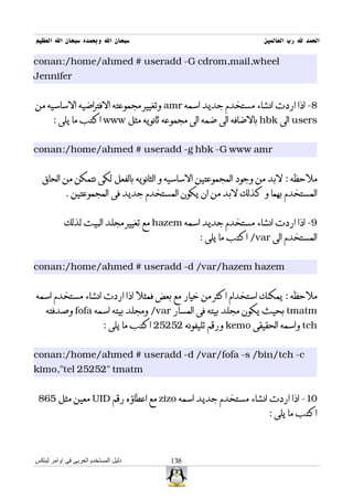 ‫سبحان ال وبحمده سبحان ال العظيم‬                                     ‫الحمد ل رب العالمين‬

‫‪conan:/home/ahmed # useradd -G cdrom,mail,wheel‬‬
‫‪Jennifer‬‬


‫8- اذا اردت انشاء مستخدم جديد اسمه ‪ amr‬وتغيير مجموعته الفتراضيه الساسيه من‬
       ‫‪ users‬الى ‪ hbk‬بالضافه الى ضمه الى مجموعه ثانويه مثل ‪ www‬اكتب ما يلى :‬


‫‪conan:/home/ahmed # useradd -g hbk -G www amr‬‬


  ‫ملحظه : لبد من وجود المجموعتين الساسيه و الثانويه بالفعل لكى نتمكن من الحاق‬
            ‫المستخدم بهما و كذلك لبد من ان يكون المستخدم جديد فى المجموعتين .‬


           ‫9- اذا اردت انشاء مستخدم جديد اسمه ‪ hazem‬مع تغيير مجلد البيت لذلك‬
                                                   ‫المستخدم الى ‪ /var‬اكتب ما يلى :‬


‫‪conan:/home/ahmed # useradd -d /var/hazem hazem‬‬


‫ملحظه : يمكنك استخدام اكثر من خيار مع بعض فمثل اذا اردت انشاء مستخدم اسمه‬
    ‫‪ tmatm‬بحيث يكون مجلد بيته فى المسار ‪ /var‬ومجلد بيته اسمه ‪ fofa‬وصدفته‬
                           ‫‪ tch‬واسمه الحقيقى ‪ kemo‬ورقم تليفونه 25252 اكتب ما يلى :‬


‫‪conan:/home/ahmed # useradd -d /var/fofa -s /bin/tch -c‬‬
‫‪kimo,"tel 25252" tmatm‬‬


 ‫01- اذا اردت انشاء مستخدم جديد اسمه ‪ zizo‬مع اعطاؤه رقم ‪ UID‬معين مثل 568‬
                                                                     ‫اكتب ما يلى :‬



‫دليل المستخدم العربى فى اوامر لينكس‬         ‫831‬
 