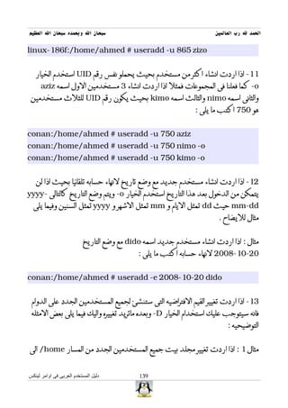 ‫سبحان ال وبحمده سبحان ال العظيم‬                                      ‫الحمد ل رب العالمين‬

‫‪linux-186f:/home/ahmed # useradd -u 865 zizo‬‬


   ‫11- اذا اردت انشاء اكثر من مستخدم بحيث يحملو نفس رقم ‪ UID‬استخدم الخيار‬
     ‫‪ -o‬كما فعلنا فى المجموعات فمثل اذا اردت انشاء 3 مستخدمين الول اسمه ‪aziz‬‬
 ‫والثانى اسمه ‪ nimo‬والثالث اسمه ‪ kimo‬بحيث يكون رقم ‪ UID‬للثلث مستخدمين‬
                                                               ‫هو 057 اكتب ما يلى :‬


‫‪conan:/home/ahmed # useradd -u 750 aziz‬‬
‫‪conan:/home/ahmed # useradd -u 750 nimo -o‬‬
‫‪conan:/home/ahmed # useradd -u 750 kimo -o‬‬


   ‫21- اذا اردت انشاء مستخدم جديد مع وضع تاريخ لنهاء حسابه تلقائيا بحيث اذا لن‬
‫يتمكن من الدخول بعد هذا التاريخ استخدم الخيار ‪ -o‬ويتم وضع التاريخ كالتالى -‪yyyy‬‬
  ‫‪ mm-dd‬حيث ‪ dd‬تمثل اليام و ‪ mm‬تمثل الشهر و ‪ yyyy‬تمثل السنين وفيما يلى‬
                                                                      ‫مثال لليضاح .‬


                          ‫مثال : اذا اردت انشاء مستخدم جديد اسمه ‪ dido‬مع وضع التاريخ‬
                                            ‫02-01-8002 لنهاء حسابه اكتب ما يلى :‬


‫‪conan:/home/ahmed # useradd -e 2008-10-20 dido‬‬


 ‫31- اذا اردت تغيير القيم الفتراضيه التى ستنشئ لجميع المستخدمين الجدد على الدوام‬
 ‫فانه سيتوجب عليك استخدام الخيار ‪ -D‬وبعده ماتريد تغييره واليك فيما يلى بعض المثله‬
                                                                          ‫التوضيحيه :‬


‫مثال 1 : اذا اردت تغيير مجلد بيت جميع المستخدمين الجدد من المسار ‪ /home‬الى‬


‫دليل المستخدم العربى فى اوامر لينكس‬         ‫931‬
 