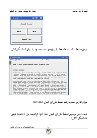 ‫سبحان ال وبحمده سبحان ال العظيم‬                                       ‫الحمد ل رب العالمين‬




‫لعرض صفحات المساعده اضغط على ‪ manual page‬وسوف يظهر لك الشكل التى :‬




                                 ‫لعرض الوامر حسب رقمها اضغط على الزر العلوى ‪sections‬‬



 ‫للبحث عن امر معين اضغط على الزر العلوى ‪ options‬ثم اضعط على ‪ search‬فيظهر‬
                                                                    ‫لك الشكل التى :‬


‫دليل المستخدم العربى فى اوامر لينكس‬           ‫41‬
 