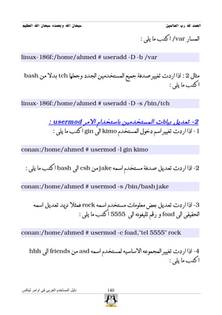 ‫سبحان ال وبحمده سبحان ال العظيم‬                                             ‫الحمد ل رب العالمين‬

                                                                 ‫المسار ‪ /var‬اكتب ما يلى :‬


‫‪linux-186f:/home/ahmed # useradd -D -b /var‬‬


 ‫مثال 2 : اذا اردت تغيير صدفة جميع المستخدمين الجدد وجعلها ‪ tch‬بدل من ‪bash‬‬
                                                                             ‫اكتب ما يلى :‬


‫‪linux-186f:/home/ahmed # useradd -D -s /bin/tch‬‬


                 ‫2 - تعديل بيانات المستخدمين باستخدام المر ‪: usermod‬‬
                   ‫1- اذا اردت تغيير اسم دخول المستخدم ‪ kimo‬الى ‪ gin‬اكتب ما يلى :‬


‫‪conan:/home/ahmed # usermod -l gin kimo‬‬


  ‫2- اذا اردت تعديل صدفة مستخدم اسمه ‪ jake‬من ‪ csh‬الى ‪ bash‬اكتب ما يلى :‬


‫‪conan:/home/ahmed # usermod -s /bin/bash jake‬‬


       ‫3- اذا اردت تعديل بعض معلومات مستخدم اسمه ‪ rock‬فمثل نريد تعديل اسمه‬
                                      ‫الحقيقى الى ‪ foad‬و رقم تليفونه الى 5555 اكتب ما يلى :‬


‫‪conan:/home/ahmed # usermod -c foad,"tel 5555" rock‬‬


    ‫4- اذا اردت تغيير المجموعه الساسيه لمستخدم اسمه ‪ asd‬من ‪ friends‬الى ‪hhh‬‬
                                                                             ‫اكتب ما يلى :‬



‫دليل المستخدم العربى فى اوامر لينكس‬               ‫041‬
 