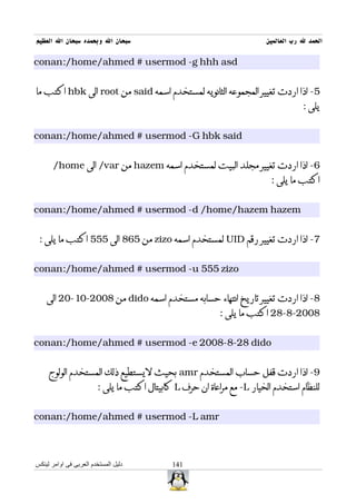 ‫سبحان ال وبحمده سبحان ال العظيم‬                                         ‫الحمد ل رب العالمين‬

‫‪conan:/home/ahmed # usermod -g hhh asd‬‬


‫5- اذا اردت تغيير المجموعه الثانويه لمستخدم اسمه ‪ said‬من ‪ root‬الى ‪ hbk‬اكتب ما‬
                                                                                    ‫يلى :‬


‫‪conan:/home/ahmed # usermod -G hbk said‬‬


       ‫6- اذا اردت تغيير مجلد البيت لمستخدم اسمه ‪ hazem‬من ‪ /var‬الى ‪/home‬‬
                                                                          ‫اكتب ما يلى :‬


‫‪conan:/home/ahmed # usermod -d /home/hazem hazem‬‬


 ‫7- اذا اردت تغيير رقم ‪ UID‬لمستخدم اسمه ‪ zizo‬من 568 الى 555 اكتب ما يلى :‬


‫‪conan:/home/ahmed # usermod -u 555 zizo‬‬


    ‫8- اذا اردت تغيير تاريخ انتهاء حسابه مستخدم اسمه ‪ dido‬من 8002-01-02 الى‬
                                                           ‫8002-8-82 اكتب ما يلى :‬


‫‪conan:/home/ahmed # usermod -e 2008-8-28 dido‬‬


     ‫9- اذا اردت قفل حساب المستخدم ‪ amr‬بحيث ليستطيع ذلك المستخدم الولوج‬
                        ‫للنظام استخدم الخيار ‪ -L‬مع مراعاة ان حرف ‪ L‬كابيتال اكتب ما يلى :‬


‫‪conan:/home/ahmed # usermod -L amr‬‬



‫دليل المستخدم العربى فى اوامر لينكس‬          ‫141‬
 