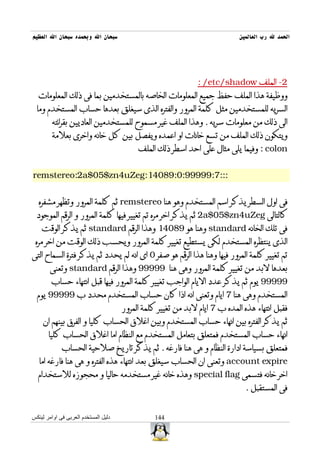 ‫سبحان ال وبحمده سبحان ال العظيم‬                                              ‫الحمد ل رب العالمين‬




                                                               ‫2- الملف ‪: /etc/shadow‬‬
  ‫ووظيفة هذا الملف حفظ جميع المعلومات الخاصه بالمستخدمين بما فى ذلك المعلومات‬
  ‫السريه للمستخدمين مثل كلمة المرور والفتره الذى سيغلق بعدها حساب المستخدم وما‬
         ‫الى ذلك من معلومات سريه . وهذا الملف غير مسموح للمستخدمين العاديين بقرائته‬
         ‫ويتكون ذلك الملف من تسع خانات او اعمده ويفصل بين كل خانه واخرى بعلمة‬
                                           ‫‪ : colon‬وفيما يلى مثال على احد اسطر ذلك الملف‬


‫:::7:99999:0:98041:‪remstereo:2a$05$zn4uZeg‬‬


   ‫فى اول السطر يذكر اسم المستخدم وهو هنا ‪ remstereo‬ثم كلمة المرور وتظهر مشفره‬
  ‫كالتالى ‪ 2a$05$zn4uZeg‬ثم يذكر اخر مره تم تغيير فيها كلمة المرور و الرقم الموجود‬
    ‫فى تلك الخانه ‪ standard‬وهنا هو 98041 وهذا الرقم ‪ standard‬ثم يذكر الوقت‬
 ‫الذى ينتظره المستخدم لكى يستطيع تغيير كلمة المرور ويحسب ذلك الوقت من اخر مره‬
‫تم تغيير كلمة المرور فيها وهنا هذا الرقم هو صفر 0 اى انه لم يحدد ثم يذكر فترة السماح التى‬
        ‫بعدها لبد من تغيير كلمة المرور وهى هنا 99999 وهذا الرقم ‪ standard‬وتعنى‬
        ‫99999 يوم ثم يذكر عدد اليام الواجب تغيير كلمة المرور فيها قبل انتهاء حساب‬
  ‫المستخدم وهى هنا 7 ايام وتعنى انه اذا كان حساب المستخدم محدد ب 99999 يوم‬
                                      ‫فقبل انتهاء هذه المده ب 7 ايام لبد من تغيير كلمة المرور‬
     ‫ثم يذكر الفتره بين انهاء حساب المستخدم وبين اغلق الحساب كليا و الفرق بينهم ان‬
       ‫انهاء حساب المستخدم فمتعلق بتعامل المستخدم مع النظام اما اغلق الحساب كليا‬
             ‫فمتعلق بسياسة ادارة النظام و هى هنا فارغه . ثم يذكر تاريخ صلحية الحساب‬
   ‫‪ account expire‬وتعنى ان الحساب سيغلق بعد انتهاء هذه الفتره و هى هنا فارغه اما‬
  ‫اخر خانه فتسمى ‪ special flag‬وهذه خانه غير مستخدمه حاليا و محجوزه للستخدام‬
                                                                               ‫فى المستقبل .‬


‫دليل المستخدم العربى فى اوامر لينكس‬              ‫441‬
 