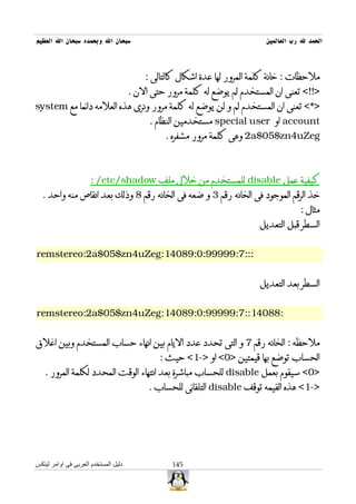 ‫سبحان ال وبحمده سبحان ال العظيم‬                                            ‫الحمد ل رب العالمين‬



                                          ‫ملحظات : خانة كلمة المرور لها عدة اشكال كالتالى :‬
                                      ‫>!!< تعنى ان المستخدم لم يوضع له كلمة مرور حتى الن .‬
‫>*< تعنى ان المستخدم لم و لن يوضع له كلمة مرور ونرى هذه العلمه دائما مع ‪system‬‬
                                           ‫‪ account‬او ‪ special user‬مستخدمين النظام .‬
                                                ‫‪ 2a$05$zn4uZeg‬وهى كلمة مرور مشفره .‬



                      ‫كيفية عمل ‪ disable‬للمستخدم من خلل ملف ‪: /etc/shadow‬‬
  ‫خذ الرقم الموجود فى الخانه رقم 3 و ضعه فى الخانه رقم 8 وذلك بعد انقاص منه واحد .‬
                                                                                      ‫مثال :‬
                                                                          ‫السطر قبل التعديل‬


‫:::7:99999:0:98041:‪remstereo:2a$05$zn4uZeg‬‬


                                                                          ‫السطر بعد التعديل‬


‫:88041::7:99999:0:98041:‪remstereo:2a$05$zn4uZeg‬‬


‫ملحظه : الخانه رقم 7 و التى تحدد عدد اليام بين انهاء حساب المستخدم وبين اغلق‬
                                              ‫الحساب توضع بها قيمتين >0< او >-1< حيث :‬
   ‫>0< سيقوم بعمل ‪ disable‬للحساب مباشرة بعد انتهاء الوقت المحدد لكلمة المرور .‬
                                           ‫>-1< هذه القيمه توقف ‪ disable‬التلقائى للحساب .‬




‫دليل المستخدم العربى فى اوامر لينكس‬               ‫541‬
 