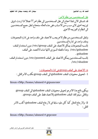‫سبحان ال وبحمده سبحان ال العظيم‬                                         ‫الحمد ل رب العالمين‬

                                                        ‫نقل المستخدمين من نظام لخر :‬
 ‫قد تتسائل الن لماذا احتاج الى نقل المستخدمين الى نظام اخر ؟؟ فمثل اذا اردت تنزيل‬
 ‫توزيعه اخرى لى سبب من السباب ففى هذه الحاله ستحتاج لنقل جميع المستخدمين‬
                                                             ‫الى النظام او التوزيعه الخرى‬


 ‫ولنقل المستخدمين من نظام لخر يجب العتماد على ملف واحد فى ادارة المجموعات‬
                                                       ‫وملف واحد فى ادارة المستخدمين‬
    ‫بالنسبه للمجموعات يمكن العتماد على الملف ‪ /etc/group‬دون استخدام الملف‬
                  ‫‪ /etc/gshadow‬وهذا ماتفعله السوزى لنها اساسا لتعتمد على الملف‬
                                                                          ‫‪. gshadow‬‬
‫بالنسبه للمستخدمين يمكن العتماد على الملف ‪ /etc/passwd‬دون استخدام الملف‬
                                                                     ‫‪/etc/shadow‬‬


                                      ‫‪ -a‬العتماد على الملف ‪ group‬فى ادارة المجموعات :‬
         ‫1- لتحويل محتويات الملف ‪ gshadow‬الى الملف ‪ group‬نكتب المر التالى :‬


‫‪linux-r58p:/home/ahmed # grpunconv‬‬


        ‫ويكون ناتج هذا المر هو تحويل محتويات الملف ‪ gshadow‬الى الملف ‪group‬‬
                 ‫وبالتالى سيتم الغاء الملف ‪ gshadow‬والعتماد فقط على الملف ‪. group‬‬


      ‫2- ولرجاع الحال كما كان عليه سابقا اى لرجاع الملف ‪ gshadow‬اكتب المر‬
                                                                                   ‫التالى :‬


‫‪linux-r58p:/home/ahmed # grpconv‬‬



‫دليل المستخدم العربى فى اوامر لينكس‬          ‫641‬
 