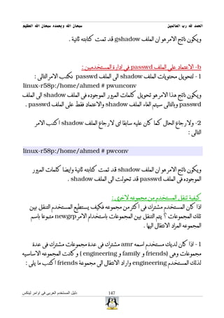 ‫سبحان ال وبحمده سبحان ال العظيم‬                                             ‫الحمد ل رب العالمين‬

                             ‫ويكون ناتج المر هو ان الملف ‪ gshadow‬قد تمت كتابته ثانية .‬



                                      ‫‪ -b‬العتماد على الملف ‪ passwd‬فى ادارة المستخدمين :‬
       ‫1- لتحويل محتويات الملف ‪ shadow‬الى الملف ‪ passwd‬نكتب المر التالى :‬
‫‪linux-r58p:/home/ahmed # pwunconv‬‬
‫ويكون ناتج هذا المر هو تحويل كلمات المرور الموجوده فى الملف ‪ shadow‬الى الملف‬
 ‫‪ passwd‬وبالتالى سيتم الغاء الملف ‪ shadow‬والعتماد فقط على الملف ‪. passwd‬‬


        ‫2- ولرجاع الحال كما كان عليه سابقا اى لرجاع الملف ‪ shadow‬اكتب المر‬
                                                                                       ‫التالى :‬


‫‪linux-r58p:/home/ahmed # pwconv‬‬


      ‫ويكون ناتج المر هو ان الملف ‪ shadow‬قد تمت كتابته ثانية وايضا كلمات المرور‬
                            ‫الموجوده فى الملف ‪ passwd‬قد تحولت الى الملف ‪. shadow‬‬


                                                  ‫كيفية تنقل المستخدم من مجموعه لخرى :‬
    ‫اذا كان المستخدم مشترك فى اكثر من مجموعه فكيف يستطيع المستخدم التنقل بين‬
     ‫تلك المجموعات ؟ يتم التنقل بين المجموعات باستخدام المر ‪ newgrp‬متبوعا باسم‬
                                                               ‫المجموعه المراد النتقال اليها .‬


      ‫1- اذا كان لديك مستخدم اسمه ‪ amr‬مشترك فى عدة مجموعات مشترك فى عدة‬
‫مجموعات وهى )‪ friends‬و ‪ family‬و ‪ ( engineering‬وكانت المجموعه الساسيه‬
 ‫لذلك المستخدم ‪ engineering‬واراد النتقال الى مجموعة ‪ friends‬اكتب ما يلى :‬



‫دليل المستخدم العربى فى اوامر لينكس‬              ‫741‬
 