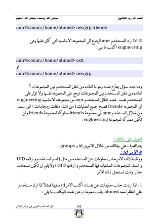 ‫سبحان ال وبحمده سبحان ال العظيم‬                                           ‫الحمد ل رب العالمين‬

‫‪amr@conan:/home/ahmed> newgrp friends‬‬


            ‫2- اذا اراد المستخدم ‪ amr‬الرجوع الى المجموعه الساسيه التى كان عليها وهى‬
                                                             ‫‪ engineering‬اكتب ما يلى :‬


‫‪amr@conan:/home/ahmed> exit‬‬
‫او‬
‫‪amr@conan:/home/ahmed> newgrp‬‬


            ‫وهنا نجد سؤال يطرح نفسه وهو ما الفائده من تنقل المستخدم بين المجموعات ؟‬
        ‫الفائده من تنقل المستخدم بين المجموعات ترجع على المجموعه نفسها ول تؤثر على‬
 ‫المستخدم نفسه . فعند انتقال المستخدم ‪ amr‬من مجموعته الساسيه ‪engineering‬‬
 ‫الى المجموعه ‪ friends‬تصبح جميع العمليات ) من انشاء ملفات ومجلدات ( التى ستتم‬
      ‫من خلل المستخدم ‪ amr‬فى مجموعة ‪ friends‬مملوكه لمجموعة ‪ friends‬ولن‬
                                                      ‫تكون مملوكه لمجموعة ‪. engineering‬‬



                                                                       ‫التعرف على بياناتك :‬
                                      ‫يتم التعرف على بياناتك من خلل المرين ‪ id‬و ‪. groups‬‬
                                                               ‫# المر ‪: id‬‬
‫ووظيفة ذلك المر جلب معلومات عن المستخدمين مثل ) اسم المستخدم و رقمه ‪UID‬‬
‫و اسماء المجموعات المشترك فيها المستخدم و ارقامها ‪ ( GID‬وليلزم ان تكون مستخدم‬
                                                ‫جذر وانت تستعمل ذلك المر .‬


  ‫1- اذا اردت جلب معلومات عن نفسك اكتب المر ‪ id‬منفردا فمثل اذا اراد مستخدم‬
                       ‫على النظام اسمه ‪ ahmed‬جلب معلومات عن نفسه فاليكتب ما يلى :‬


‫دليل المستخدم العربى فى اوامر لينكس‬             ‫841‬
 